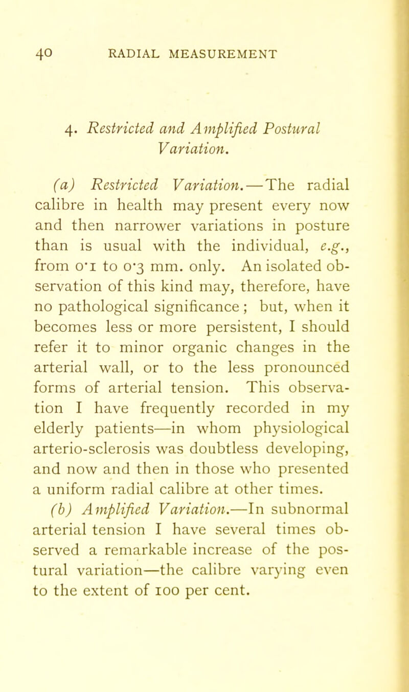 4. Restricted and Amplified Postural Variation. (a) Restricted Variation.—The radial calibre in health may present every now and then narrower variations in posture than is usual with the individual, e.g., from 0*1 to 03 mm. only. An isolated ob- servation of this kind may, therefore, have no pathological significance; but, when it becomes less or more persistent, I should refer it to minor organic changes in the arterial wall, or to the less pronounced forms of arterial tension. This observa- tion I have frequently recorded in my elderly patients—in whom physiological arterio-sclerosis was doubtless developing, and now and then in those who presented a uniform radial calibre at other times. (b) Amplified Variation.—In subnormal arterial tension I have several times ob- served a remarkable increase of the pos- tural variation—the calibre varying even to the extent of 100 per cent.