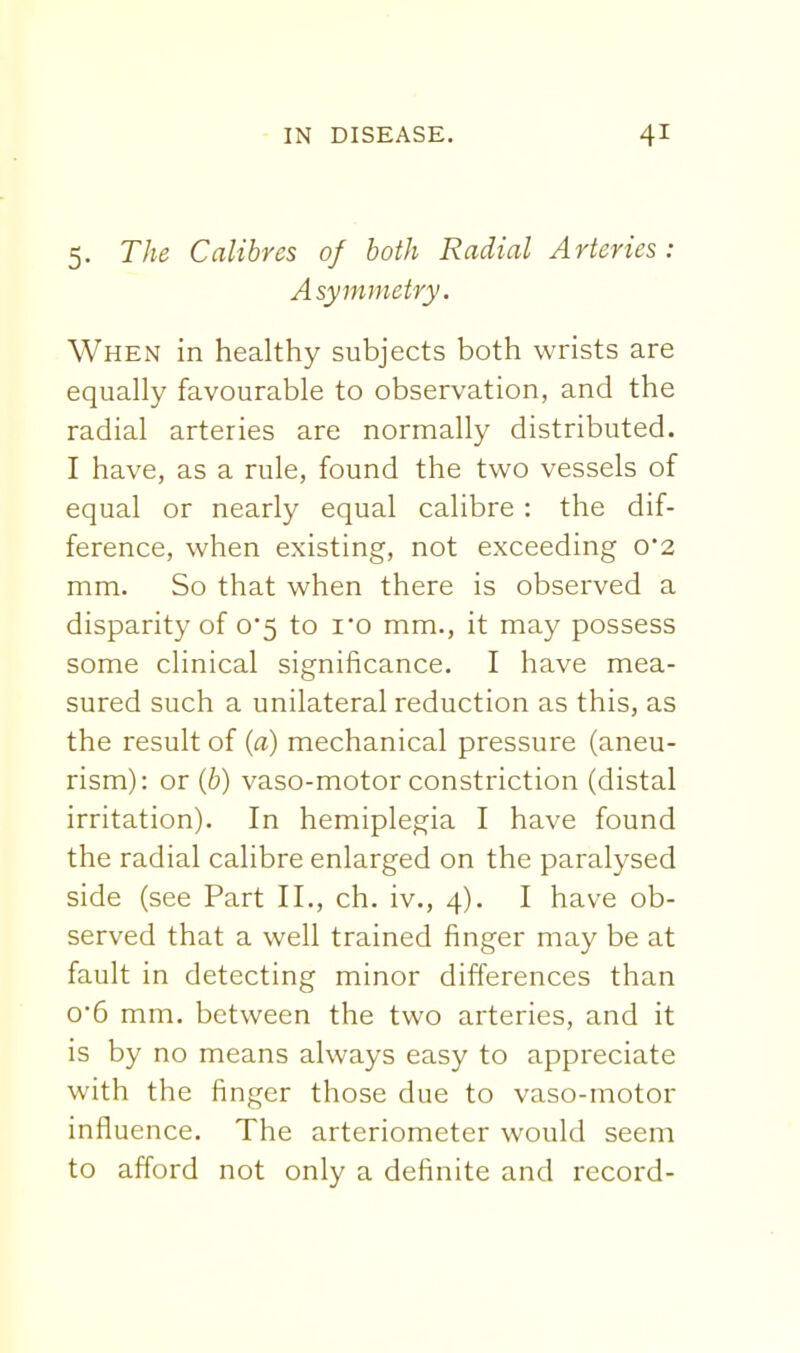 5. The Calibres of both Radial Arteries : Asymmetry. When in healthy subjects both wrists are equally favourable to observation, and the radial arteries are normally distributed. I have, as a rule, found the two vessels of equal or nearly equal calibre : the dif- ference, when existing, not exceeding 0'2 mm. So that when there is observed a disparity of 0*5 to i0 mm., it may possess some clinical significance. I have mea- sured such a unilateral reduction as this, as the result of (a) mechanical pressure (aneu- rism): or (6) vaso-motor constriction (distal irritation). In hemiplegia I have found the radial calibre enlarged on the paralysed side (see Part II., ch. iv., 4). I have ob- served that a well trained finger may be at fault in detecting minor differences than 06 mm. between the two arteries, and it is by no means always easy to appreciate with the finger those due to vaso-motor influence. The arteriometer would seem to afford not only a definite and record-
