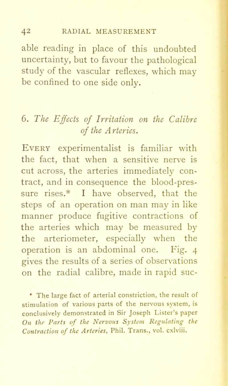 able reading in place of this undoubted uncertainty, but to favour the pathological study of the vascular reflexes, which may be confined to one side only. 6. The Effects of Irritation on the Calibre of the Arteries. Every experimentalist is familiar with the fact, that when a sensitive nerve is cut across, the arteries immediately con- tract, and in consequence the blood-pres- sure rises.* I have observed, that the steps of an operation on man may in like manner produce fugitive contractions of the arteries which may be measured by the arteriometer, especially when the operation is an abdominal one. Fig. 4 gives the results of a series of observations on the radial calibre, made in rapid suc- * The large fact of arterial constriction, the result of stimulation of various parts of the nervous system, is conclusively demonstrated in Sir Joseph Lister's paper On the Parts of the Nervous System Regulating the Contraction of the Arteries, Phil. Trans., vol. cxlviii.