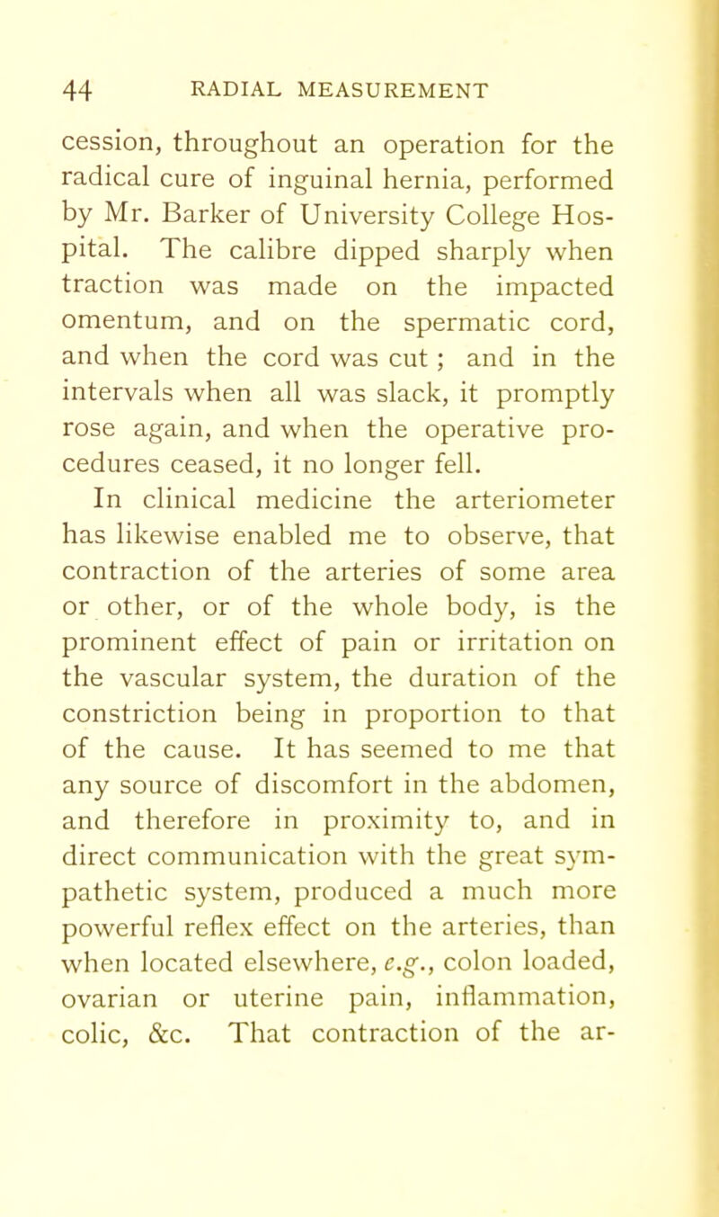 cession, throughout an operation for the radical cure of inguinal hernia, performed by Mr. Barker of University College Hos- pital. The calibre dipped sharply when traction was made on the impacted omentum, and on the spermatic cord, and when the cord was cut; and in the intervals when all was slack, it promptly rose again, and when the operative pro- cedures ceased, it no longer fell. In clinical medicine the arteriometer has likewise enabled me to observe, that contraction of the arteries of some area or other, or of the whole body, is the prominent effect of pain or irritation on the vascular system, the duration of the constriction being in proportion to that of the cause. It has seemed to me that any source of discomfort in the abdomen, and therefore in proximity to, and in direct communication with the great sym- pathetic system, produced a much more powerful reflex effect on the arteries, than when located elsewhere, e.g., colon loaded, ovarian or uterine pain, inflammation, colic, &c. That contraction of the ar-