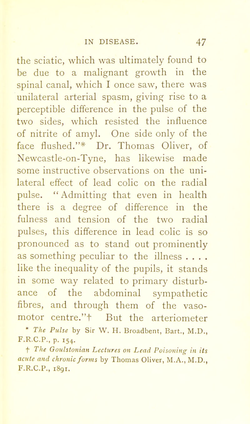 the sciatic, which was ultimately found to be due to a malignant growth in the spinal canal, which I once saw, there was unilateral arterial spasm, giving rise to a perceptible difference in the pulse of the two sides, which resisted the influence of nitrite of amyl. One side only of the face flushed.* Dr. Thomas Oliver, of Newcastle-on-Tyne, has likewise made some instructive observations on the uni- lateral effect of lead colic on the radial pulse. Admitting that even in health there is a degree of difference in the fulness and tension of the two radial pulses, this difference in lead colic is so pronounced as to stand out prominently as something peculiar to the illness . . . . like the inequality of the pupils, it stands in some way related to primary disturb- ance of the abdominal sympathetic fibres, and through them of the vaso- motor centre.t But the arteriometer * The PuUe by Sir W. H. Broadbent, Bart., M.D., F.R.C.P., p. 154. f The Goulstonian Lectures on Lead Poisoning in its acute and chronic forms by Thomas Oliver, M.A., M.D., F.R.C.P., 1891.