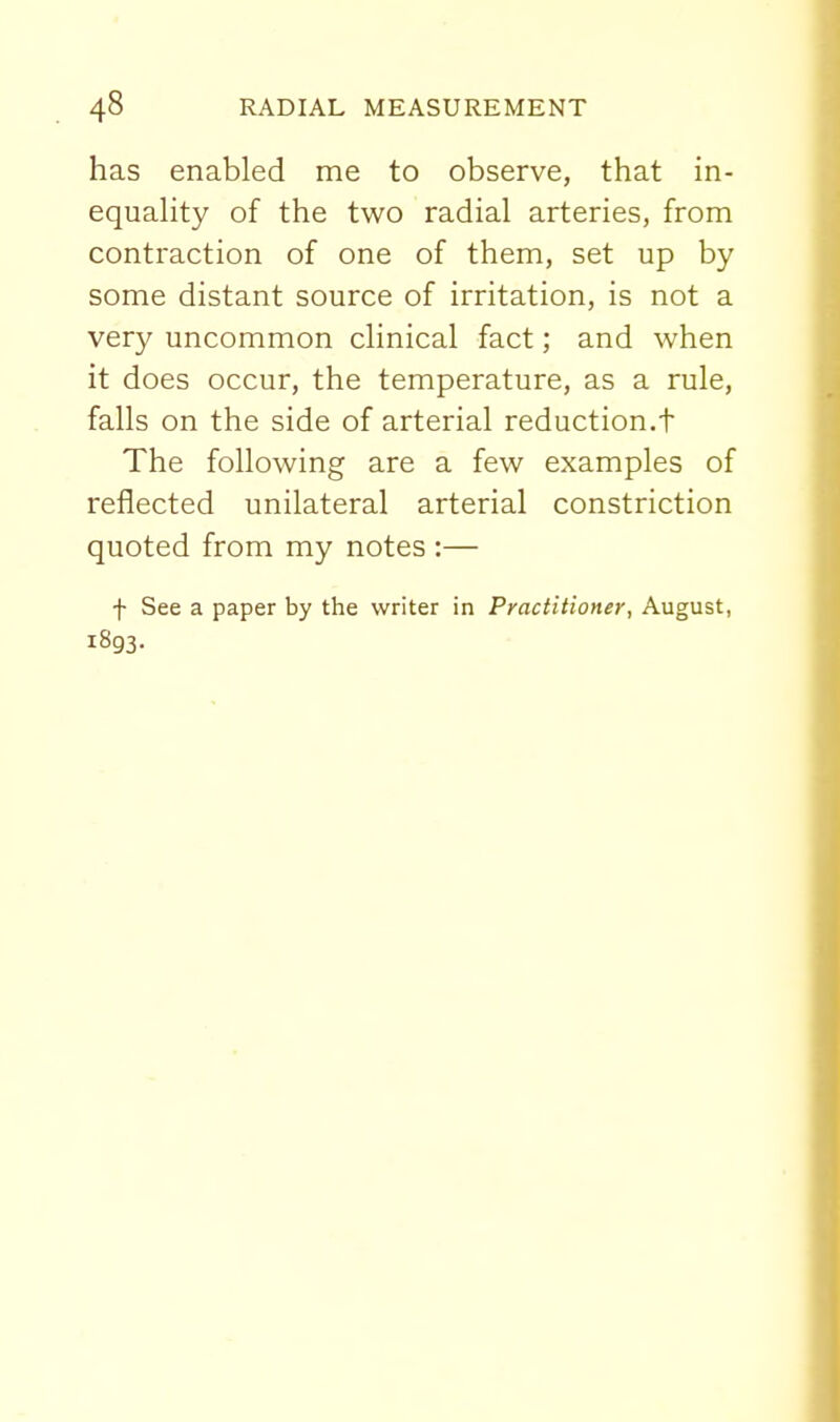 has enabled me to observe, that in- equaHty of the two radial arteries, from contraction of one of them, set up by some distant source of irritation, is not a very uncommon clinical fact; and when it does occur, the temperature, as a rule, falls on the side of arterial reduction.t The following are a few examples of reflected unilateral arterial constriction quoted from my notes :— f See a paper by the writer in Practitioner, August, 1893.