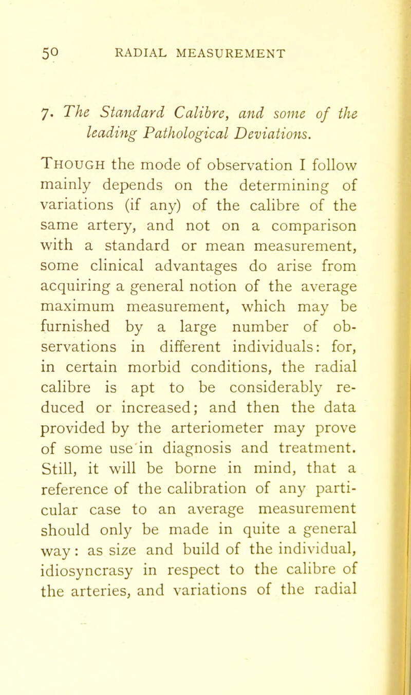 7. The Standard Calibre, and some of the leading Pathological Deviations. Though the mode of observation I follow mainly depends on the determining of variations (if any) of the calibre of the same artery, and not on a comparison with a standard or mean measurement, some clinical advantages do arise from acquiring a general notion of the average maximum measurement, which may be furnished by a large number of ob- servations in different individuals: for, in certain morbid conditions, the radial calibre is apt to be considerably re- duced or increased; and then the data provided by the arteriometer may prove of some use in diagnosis and treatment. Still, it will be borne in mind, that a reference of the calibration of any parti- cular case to an average measurement should only be made in quite a general way: as size and build of the individual, idiosyncrasy in respect to the calibre of the arteries, and variations of the radial