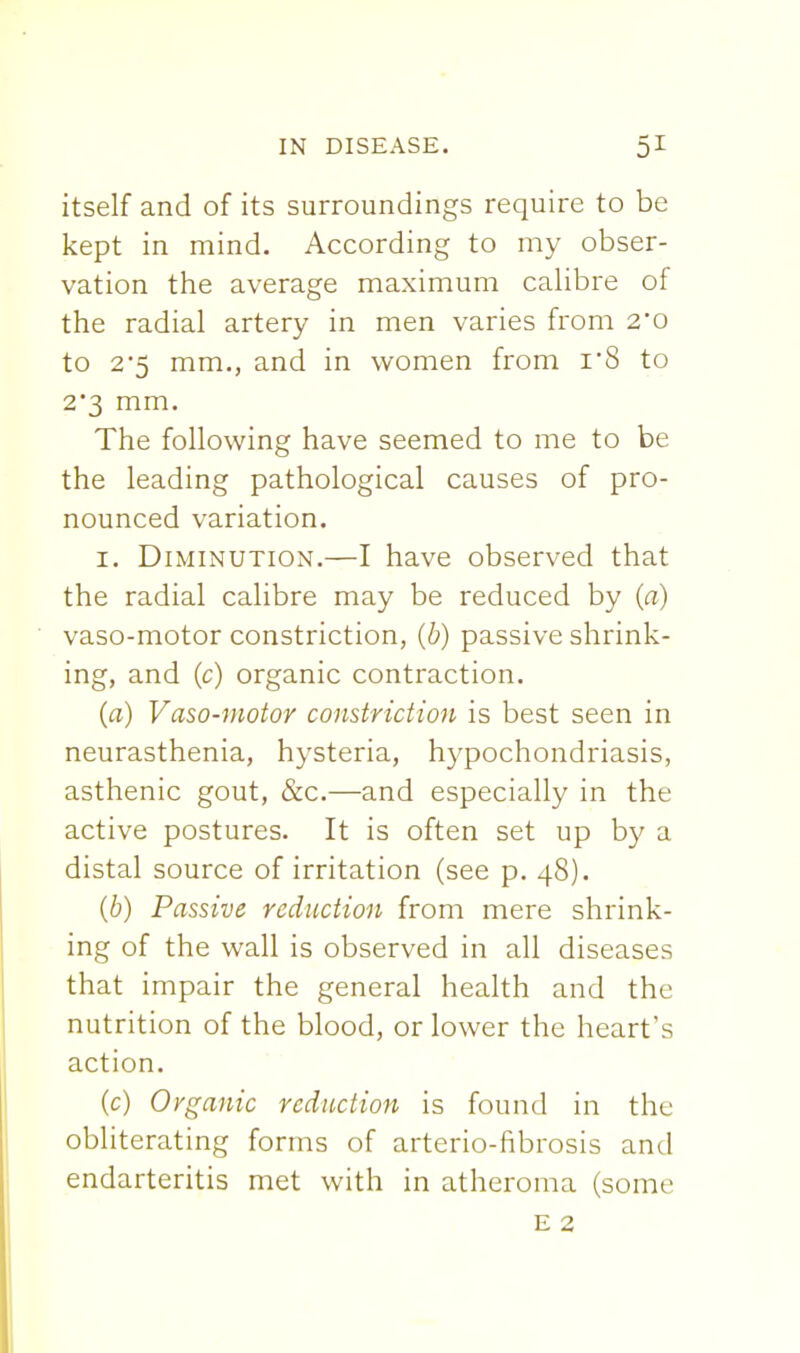 itself and of its surroundings require to be kept in mind. According to my obser- vation the average maximum calibre of the radial artery in men varies from 2'0 to 25 mm., and in women from i8 to 2*3 mm. The following have seemed to me to be the leading pathological causes of pro- nounced variation. I. Diminution.—I have observed that the radial calibre may be reduced by (a) vaso-motor constriction, (b) passive shrink- ing, and (c) organic contraction. (a) Vaso-motor constriction is best seen in neurasthenia, hysteria, hypochondriasis, asthenic gout, &c.—and especially in the active postures. It is often set up by a distal source of irritation (see p. 48). (b) Passive reduction from mere shrink- ing of the wall is observed in all diseases that impair the general health and the nutrition of the blood, or lower the heart's action. (c) Organic reduction is found in the obliterating forms of arterio-fibrosis and endarteritis met with in atheroma (some E 2