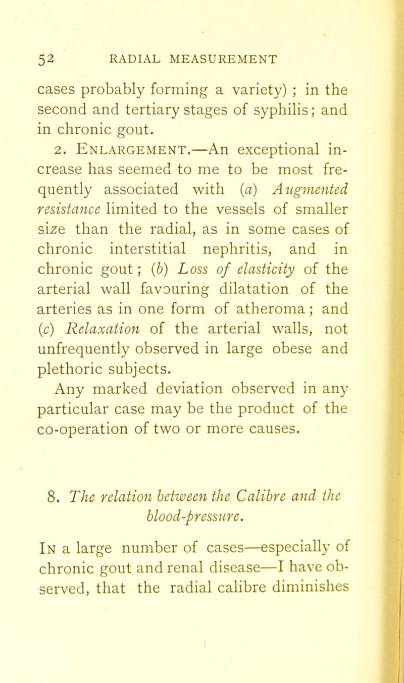 cases probably forming a variety) ; in the second and tertiary stages of syphilis; and in chronic gout. 2. Enlargement.—An exceptional in- crease has seemed to me to be most fre- quently associated with (a) Augmented resistance limited to the vessels of smaller size than the radial, as in some cases of chronic interstitial nephritis, and in chronic gout; (b) Loss of elasticity of the arterial wall favouring dilatation of the arteries as in one form of atheroma; and (c) Relaxation of the arterial walls, not unfrequently observed in large obese and plethoric subjects. Any marked deviation observed in any particular case may be the product of the co-operation of two or more causes. 8. The relation between the Calibre and the blood-pressure. In a large number of cases—especially of chronic gout and renal disease—I have ob- served, that the radial calibre diminishes