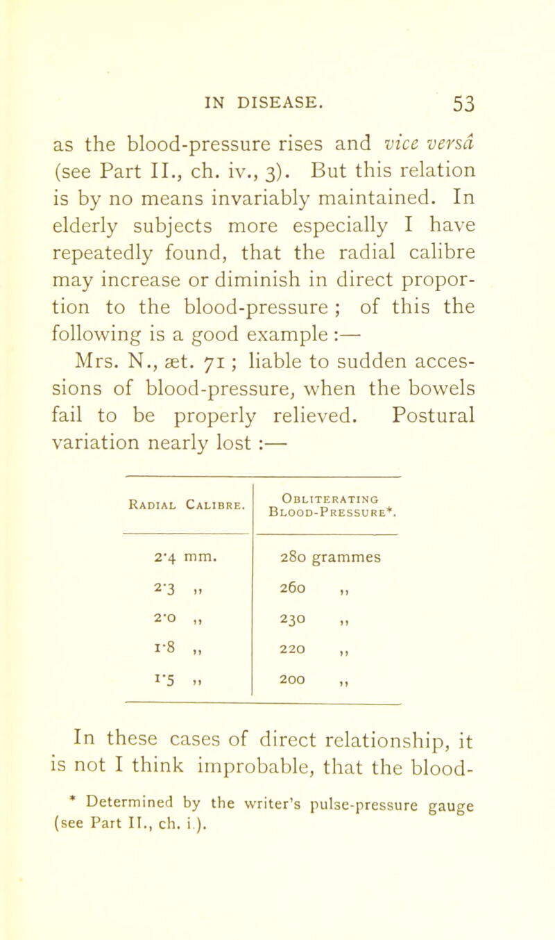 as the blood-pressure rises and vice versa (see Part II., ch. iv., 3). But this relation is by no means invariably maintained. In elderly subjects more especially I have repeatedly found, that the radial calibre may increase or diminish in direct propor- tion to the blood-pressure ; of this the following is a good example :— Mrs. N., set. 71; liable to sudden acces- sions of blood-pressure, when the bowels fail to be properly relieved. Postural variation nearly lost :— Radial Calibre. Obliterating Blood-Pressure*. 2-4 mm. 280 grammes 2-3 »» 260 2-0 230 1-8 »» 220 11 I'5 )i 200 In these cases of direct relationship, it is not I think improbable, that the blood- * Determined by the writer's pulse-pressure gauge (see Part II., ch. i ).