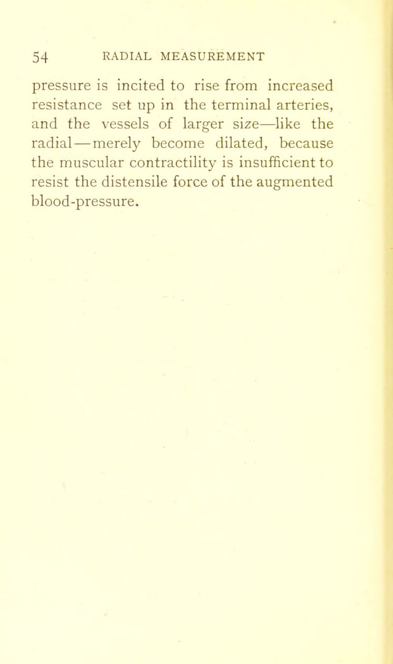pressure is incited to rise from increased resistance set up in the terminal arteries, and the vessels of larger size—like the radial — merely become dilated, because the muscular contractility is insufficient to resist the distensile force of the augmented blood-pressure.