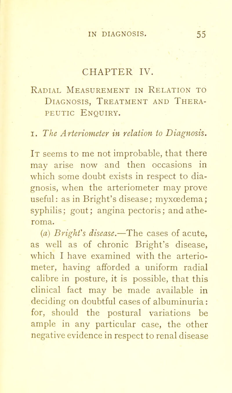 CHAPTER IV. Radial Measurement in Relation to Diagnosis, Treatment and Thera- peutic Enquiry. I. The Arteriometer in relation to Diagnosis. It seems to me not improbable, that there may arise now and then occasions in which some doubt exists in respect to dia- gnosis, when the arteriometer may prove useful: as in Bright's disease; myxoedema; syphilis; gout; angina pectoris; and athe- roma. (a) Brighfs disease.—The cases of acute, as well as of chronic Bright's disease, which I have examined with the arterio- meter, having afforded a uniform radial calibre in posture, it is possible, that this clinical fact may be made available in deciding on doubtful cases of albuminuria: for, should the postural variations be ample in any particular case, the other negative evidence in respect to renal disease