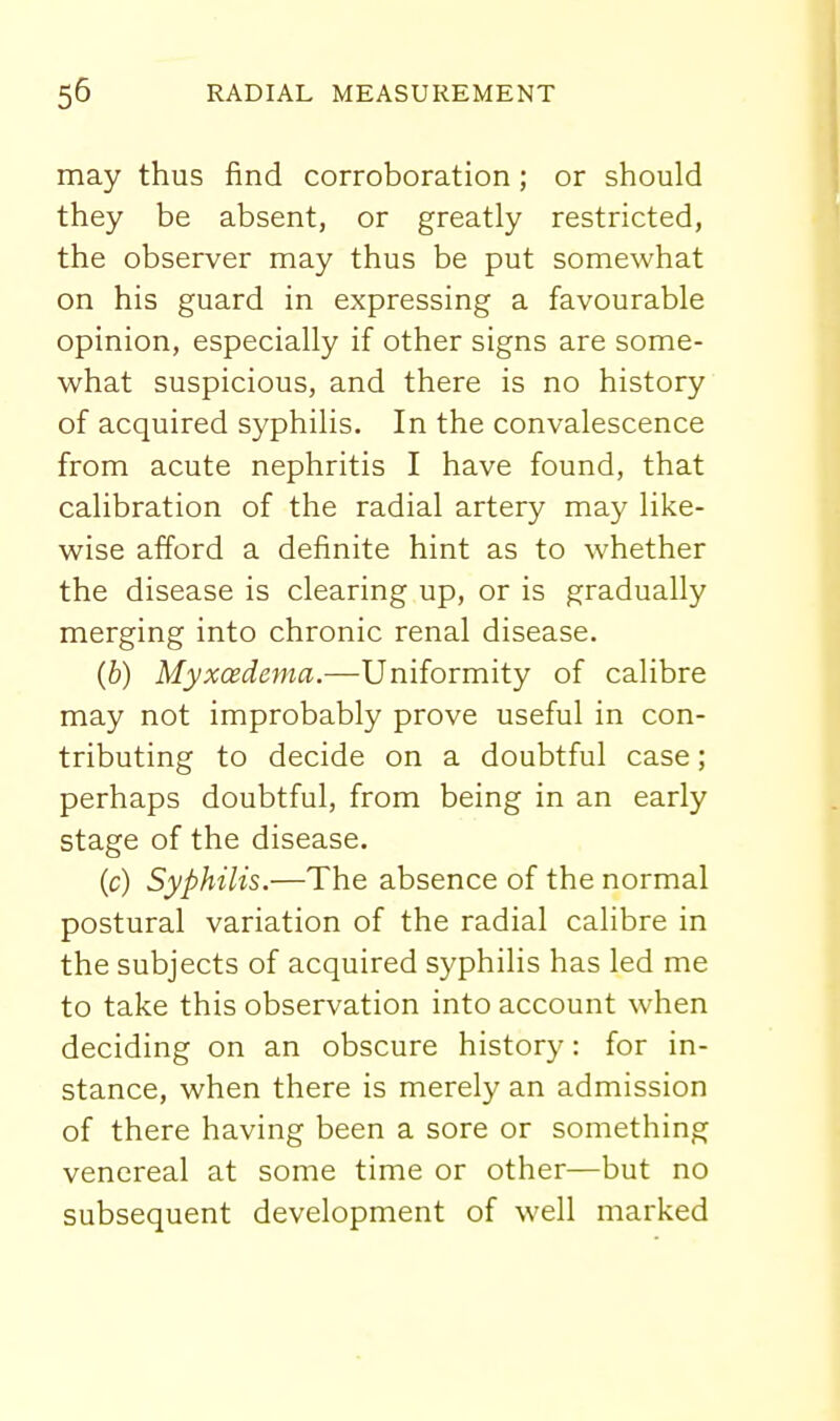 may thus find corroboration; or should they be absent, or greatly restricted, the observer may thus be put somewhat on his guard in expressing a favourable opinion, especially if other signs are some- what suspicious, and there is no history of acquired syphilis. In the convalescence from acute nephritis I have found, that calibration of the radial artery may like- wise afford a definite hint as to whether the disease is clearing up, or is gradually merging into chronic renal disease. (6) Myxcedema.—Uniformity of calibre may not improbably prove useful in con- tributing to decide on a doubtful case; perhaps doubtful, from being in an early stage of the disease. (c) Syphilis.—The absence of the normal postural variation of the radial calibre in the subjects of acquired syphilis has led me to take this observation into account when deciding on an obscure history: for in- stance, when there is merely an admission of there having been a sore or something venereal at some time or other—but no subsequent development of well marked
