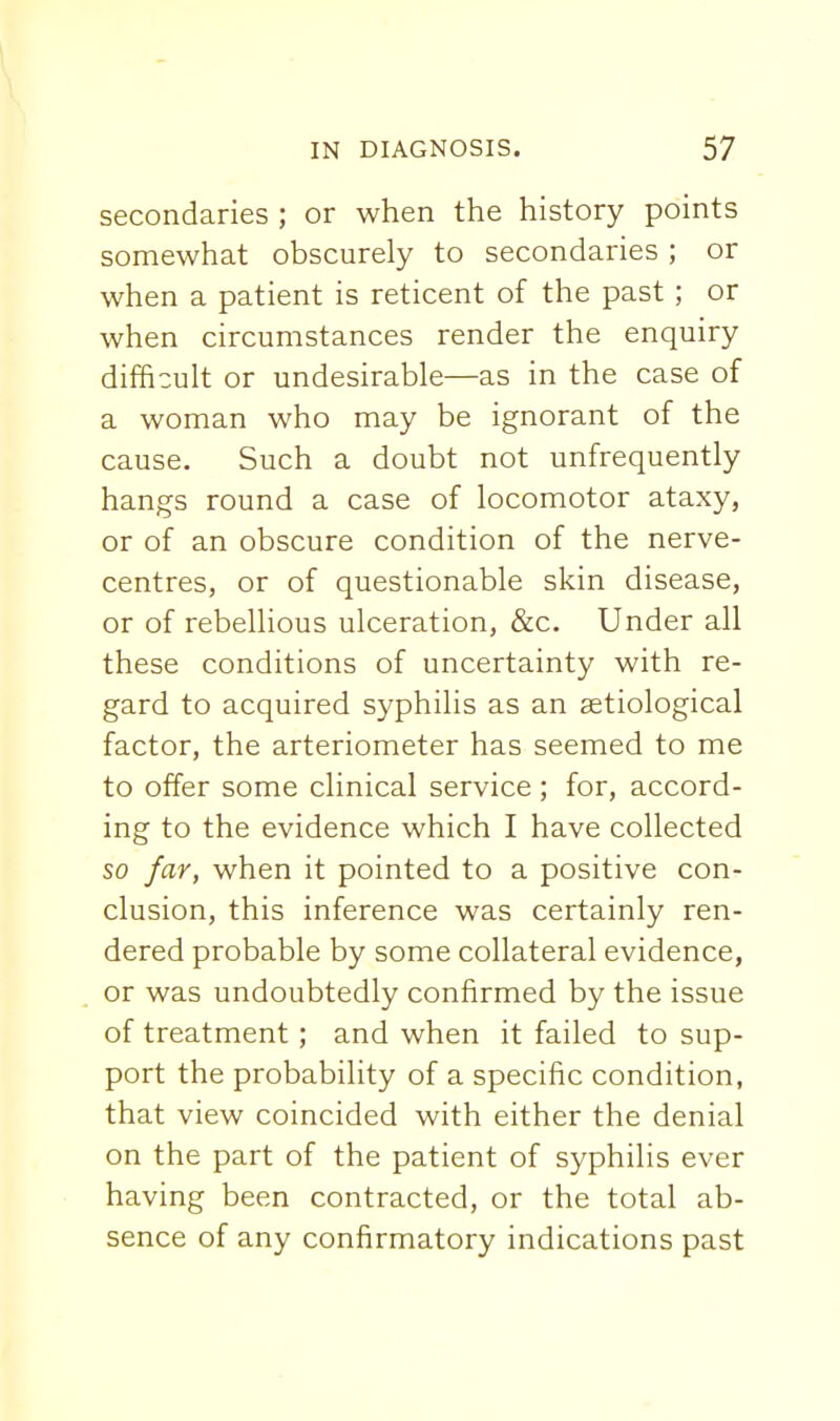 secondaries ; or when the history points somewhat obscurely to secondaries ; or when a patient is reticent of the past; or when circumstances render the enquiry difficult or undesirable—as in the case of a woman who may be ignorant of the cause. Such a doubt not unfrequently hangs round a case of locomotor ataxy, or of an obscure condition of the nerve- centres, or of questionable skin disease, or of rebellious ulceration, &c. Under all these conditions of uncertainty with re- gard to acquired syphilis as an aetiological factor, the arteriometer has seemed to me to offer some clinical service; for, accord- ing to the evidence which I have collected so far, when it pointed to a positive con- clusion, this inference was certainly ren- dered probable by some collateral evidence, or was undoubtedly confirmed by the issue of treatment ; and when it failed to sup- port the probability of a specific condition, that view coincided with either the denial on the part of the patient of syphilis ever having been contracted, or the total ab- sence of any confirmatory indications past