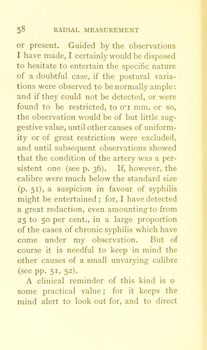or present. Guided by the observations I have made, I certainly would be disposed to hesitate to entertain the specific nature of a doubtful case, if the postural varia- tions were observed to be normally ample: and if they could not be detected, or were found to be restricted, to 0i mm. or so, the observation would be of but little sug- gestive value, until other causes of uniform- ity or of great restriction were excluded, and until subsequent observations showed that the condition of the artery was a per- sistent one (see p. 36). If, however, the calibre were much below the standard size (p. 51), a suspicion in favour of syphilis might be entertained ; for, I have detected a great reduction, even amounting to from 25 to 50 per cent., in a large proportion of the cases of chronic syphilis which have come under my observation. But of course it is needful to keep in mind the other causes of a small unvarying calibre (see pp. 51, 52). A clinical reminder of this kind is o some practical value; for it keeps the mind alert to look out for, and to direct