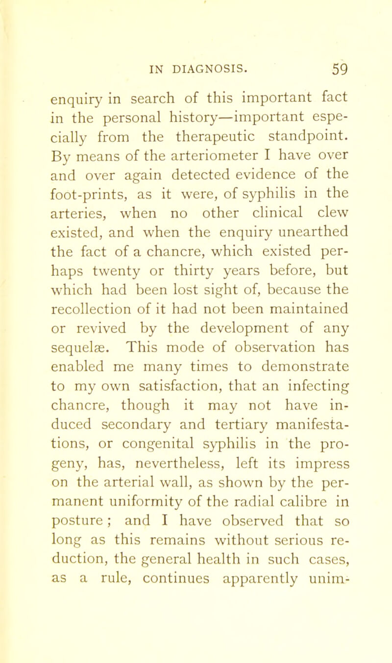 enquiry in search of this important fact in the personal history—important espe- cially from the therapeutic standpoint. By means of the arteriometer I have over and over again detected evidence of the foot-prints, as it were, of syphilis in the arteries, when no other clinical clew existed, and when the enquiry unearthed the fact of a chancre, which existed per- haps twenty or thirty years before, but which had been lost sight of, because the recollection of it had not been maintained or revived by the development of any sequelae. This mode of observation has enabled me many times to demonstrate to my own satisfaction, that an infecting chancre, though it may not have in- duced secondary and tertiary manifesta- tions, or congenital syphilis in the pro- geny, has, nevertheless, left its impress on the arterial wall, as shown by the per- manent uniformity of the radial calibre in posture; and I have observed that so long as this remains without serious re- duction, the general health in such cases, as a rule, continues apparently unim-