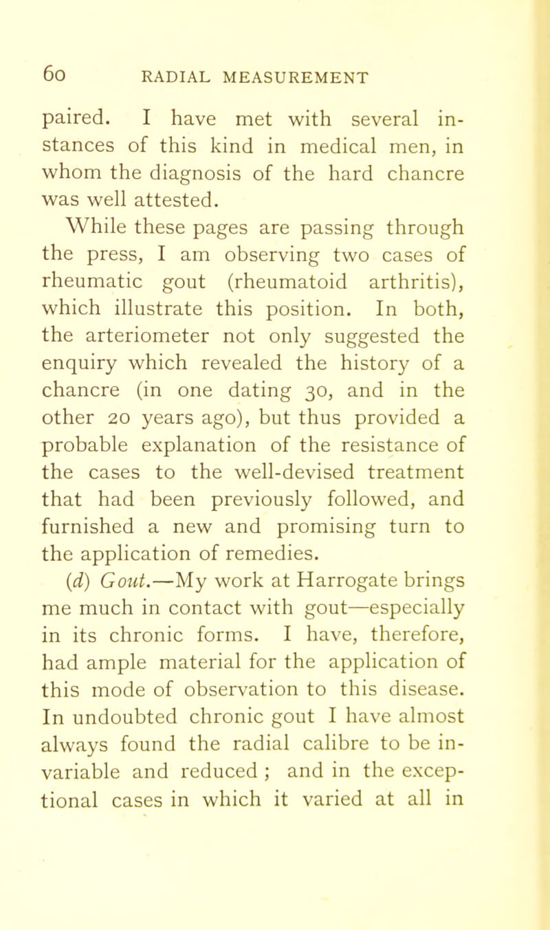 paired. I have met with several in- stances of this kind in medical men, in v^^hom the diagnosis of the hard chancre was well attested. While these pages are passing through the press, I am observing two cases of rheumatic gout (rheumatoid arthritis), which illustrate this position. In both, the arteriometer not only suggested the enquiry which revealed the history of a chancre (in one dating 30, and in the other 20 years ago), but thus provided a probable explanation of the resistance of the cases to the well-devised treatment that had been previously followed, and furnished a new and promising turn to the application of remedies. (d) Gout.—My work at Harrogate brings me much in contact with gout—especially in its chronic forms. I have, therefore, had ample material for the application of this mode of observation to this disease. In undoubted chronic gout I have almost always found the radial calibre to be in- variable and reduced ; and in the excep- tional cases in which it varied at all in
