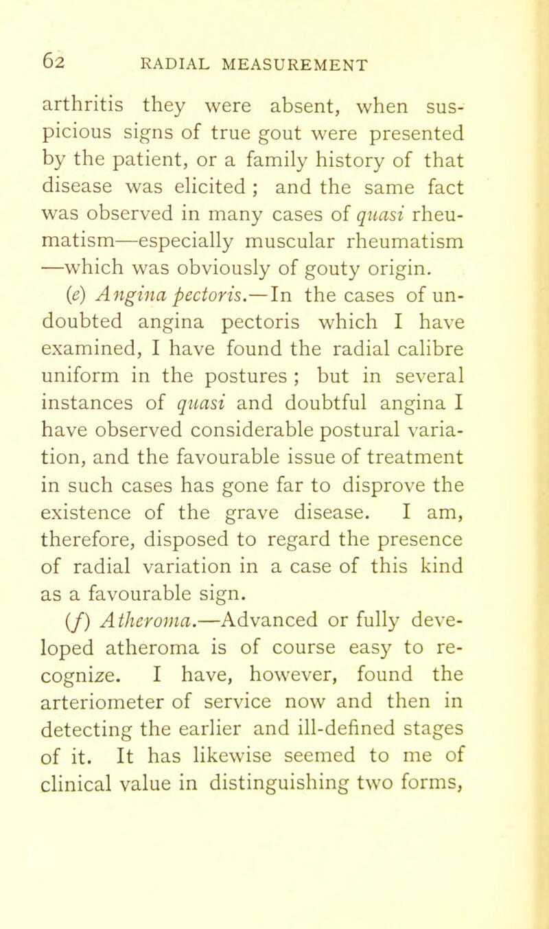 arthritis they were absent, when sus- picious signs of true gout were presented by the patient, or a family history of that disease was eHcited ; and the same fact was observed in many cases of quasi rheu- matism—especially muscular rheumatism —which was obviously of gouty origin. (e) Angina pectoris.—In the cases of un- doubted angina pectoris which I have examined, I have found the radial calibre uniform in the postures ; but in several instances of qtiasi and doubtful angina I have observed considerable postural varia- tion, and the favourable issue of treatment in such cases has gone far to disprove the existence of the grave disease. I am, therefore, disposed to regard the presence of radial variation in a case of this kind as a favourable sign. if) Atheroma.—Advanced or fully deve- loped atheroma is of course easy to re- cognize. I have, however, found the arteriometer of service now and then in detecting the earlier and ill-defined stages of it. It has likewise seemed to me of clinical value in distinguishing two forms,