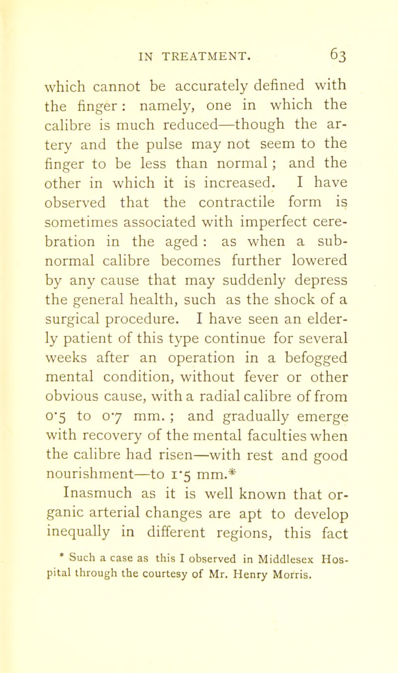 which cannot be accurately defined with the finger: namely, one in which the calibre is much reduced—though the ar- tery and the pulse may not seem to the finger to be less than normal ; and the other in which it is increased. I have observed that the contractile form is sometimes associated with imperfect cere- bration in the aged : as when a sub- normal calibre becomes further lowered by any cause that may suddenly depress the general health, such as the shock of a surgical procedure. I have seen an elder- ly patient of this type continue for several weeks after an operation in a befogged mental condition, without fever or other obvious cause, with a radial calibre of from 0*5 to 07 mm. ; and gradually emerge with recovery of the mental faculties when the calibre had risen—with rest and good nourishment—to i'5 mm.* Inasmuch as it is well known that or- ganic arterial changes are apt to develop inequally in different regions, this fact • Such a case as this I observed in Middlesex Hos- pital through the courtesy of Mr. Henry Morris.