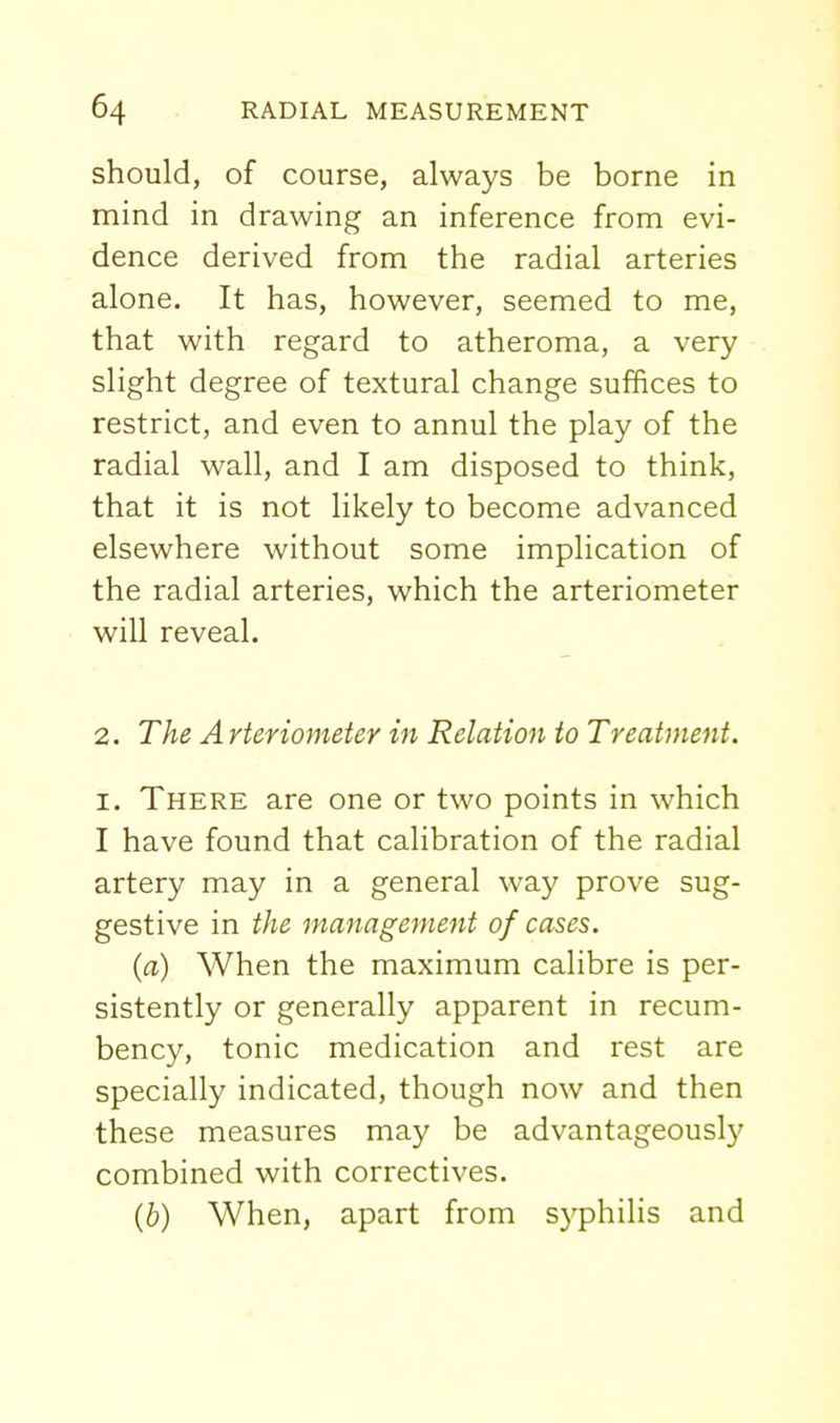 should, of course, always be borne in mind in drawing an inference from evi- dence derived from the radial arteries alone. It has, however, seemed to me, that with regard to atheroma, a very slight degree of textural change suffices to restrict, and even to annul the play of the radial wall, and I am disposed to think, that it is not likely to become advanced elsewhere without some implication of the radial arteries, which the arteriometer will reveal. 2. The A rteriometer in Relation to Treatment. I. There are one or two points in which I have found that calibration of the radial artery may in a general way prove sug- gestive in the management of cases. (a) When the maximum calibre is per- sistently or generally apparent in recum- bency, tonic medication and rest are specially indicated, though now and then these measures may be advantageously combined with correctives. (6) When, apart from syphilis and