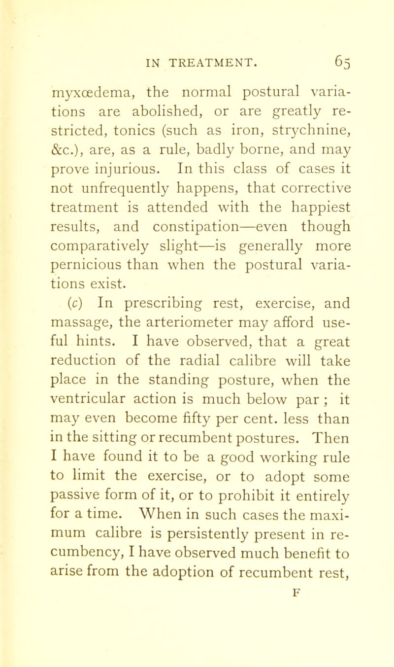 myxoedema, the normal postural varia- tions are abolished, or are greatly re- stricted, tonics (such as iron, strychnine, &c.), are, as a rule, badly borne, and may prove injurious. In this class of cases it not unfrequently happens, that corrective treatment is attended with the happiest results, and constipation—even though comparatively slight—is generally more pernicious than when the postural varia- tions exist. (c) In prescribing rest, exercise, and massage, the arteriometer may afford use- ful hints. I have observed, that a great reduction of the radial calibre will take place in the standing posture, when the ventricular action is much below par ; it may even become fifty per cent, less than in the sitting or recumbent postures. Then I have found it to be a good working rule to limit the exercise, or to adopt some passive form of it, or to prohibit it entirely for a time. When in such cases the maxi- mum calibre is persistently present in re- cumbency, I have observed much benefit to arise from the adoption of recumbent rest, F
