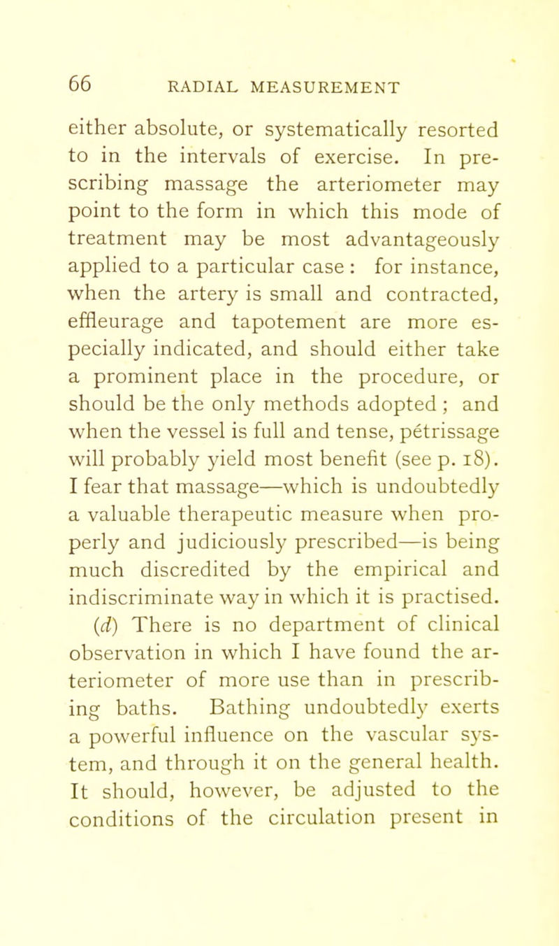 either absolute, or systematically resorted to in the intervals of exercise. In pre- scribing massage the arteriometer may point to the form in which this mode of treatment may be most advantageously applied to a particular case: for instance, when the artery is small and contracted, effieurage and tapotement are more es- pecially indicated, and should either take a prominent place in the procedure, or should be the only methods adopted ; and when the vessel is full and tense, petrissage will probably yield most benefit (see p. i8). I fear that massage—which is undoubtedly a valuable therapeutic measure when pro- perly and judiciously prescribed—is being much discredited by the empirical and indiscriminate way in which it is practised. (d) There is no department of clinical observation in which I have found the ar- teriometer of more use than in prescrib- ing baths. Bathing undoubtedly exerts a powerful influence on the vascular sys- tem, and through it on the general health. It should, however, be adjusted to the conditions of the circulation present in
