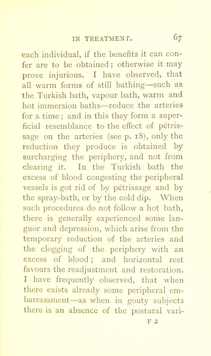 each individual, if the benefits it can con- fer are to be obtained; otherwise it may prove injurious. I have observed, that all warm forms of still bathing—such as the Turkish bath, vapour bath, warm and hot immersion baths—reduce the arteries for a time; and in this they form a super- ficial resemblance to the effect of petris- sage on the arteries (see p. 18), only the reduction they produce is obtained by surcharging the periphery, and not from clearing it. In the Turkish bath the excess of blood congesting the peripheral vessels is got rid of by petrissage and by the spray-bath, or by the cold dip. When such procedures do not follow a hot bath, there is generally experienced some lan- guor and depression, which arise from the temporary reduction of the arteries and the clogging of the periphery with an excess of blood; and horizontal rest favours the readjustment and restoration. I have frequently observed, that when there exists already some peripheral em- barrassment—as when in gouty subjects there is an absence of the postural vari-