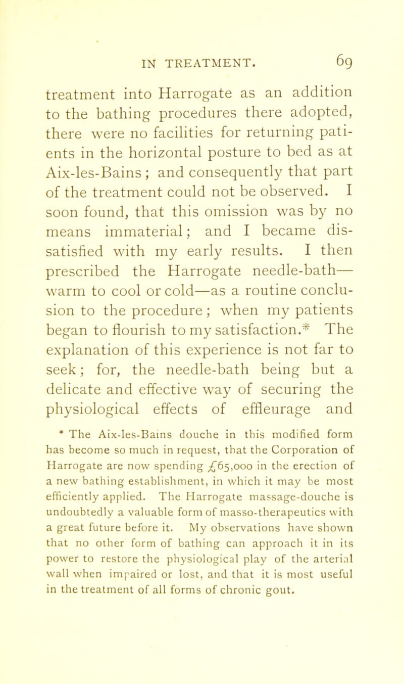 treatment into Harrogate as an addition to the bathing procedures there adopted, there were no facihties for returning pati- ents in the horizontal posture to bed as at Aix-les-Bains ; and consequently that part of the treatment could not be observed. I soon found, that this omission was by no means immaterial; and I became dis- satisfied with my early results. I then prescribed the Harrogate needle-bath— warm to cool or cold—as a routine conclu- sion to the procedure ; when my patients began to flourish to my satisfaction.* The explanation of this experience is not far to seek; for, the needle-bath being but a delicate and effective way of securing the physiological effects of effleurage and * The Aix-les-Bains douche in this modified form has become so much in request, that the Corporation of Harrogate are now spending ;^65,ooo in the erection of a new bathing estabHshment, in which it may be most efficiently appHed. The Harrogate massage-douche is undoubtedly a valuable form of masso-therapeutics with a great future before it. My observations have shown that no other form of bathing can approach it in its power to restore the physiological play of the arterial wall when impaired or lost, and that it is most useful in the treatment of all forms of chronic gout.