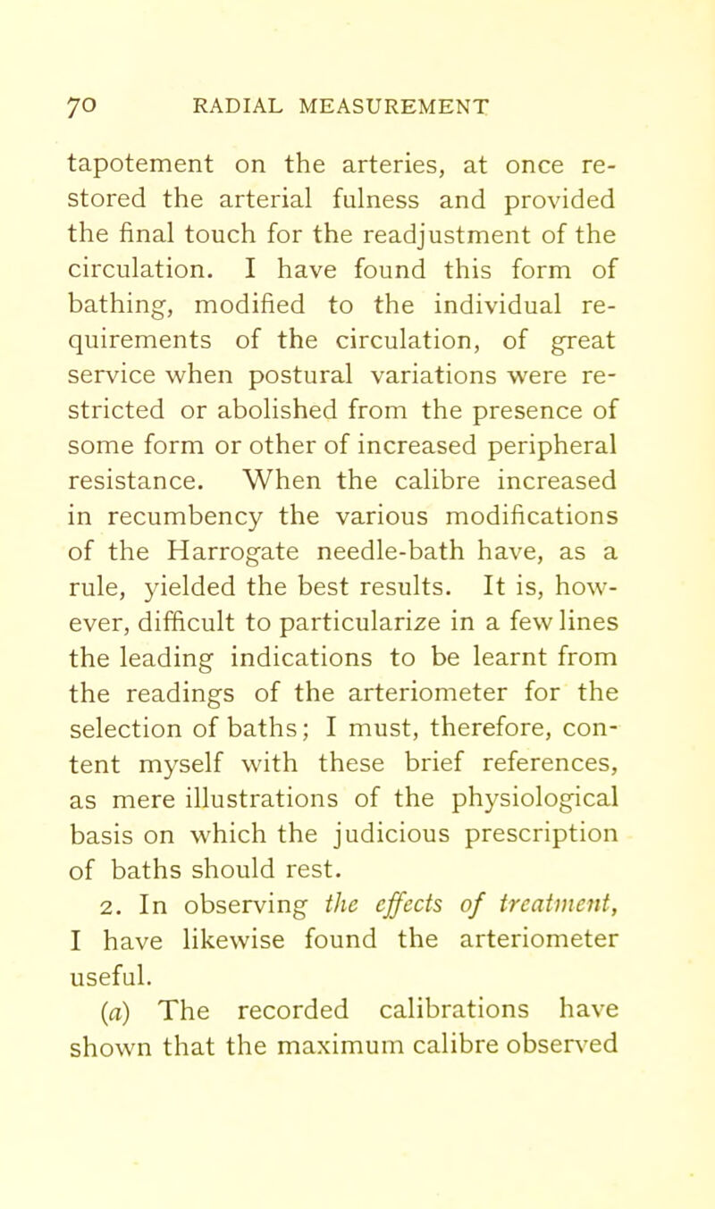 tapotement on the arteries, at once re- stored the arterial fulness and provided the final touch for the readjustment of the circulation. I have found this form of bathing, modified to the individual re- quirements of the circulation, of great service when postural variations were re- stricted or abolished from the presence of some form or other of increased peripheral resistance. When the calibre increased in recumbency the various modifications of the Harrogate needle-bath have, as a rule, yielded the best results. It is, how- ever, difficult to particularize in a few lines the leading indications to be learnt from the readings of the arteriometer for the selection of baths; I must, therefore, con- tent myself with these brief references, as mere illustrations of the physiological basis on which the judicious prescription of baths should rest. 2. In observing the effects of treatment, I have likewise found the arteriometer useful. (a) The recorded calibrations have shown that the maximum calibre observ^ed