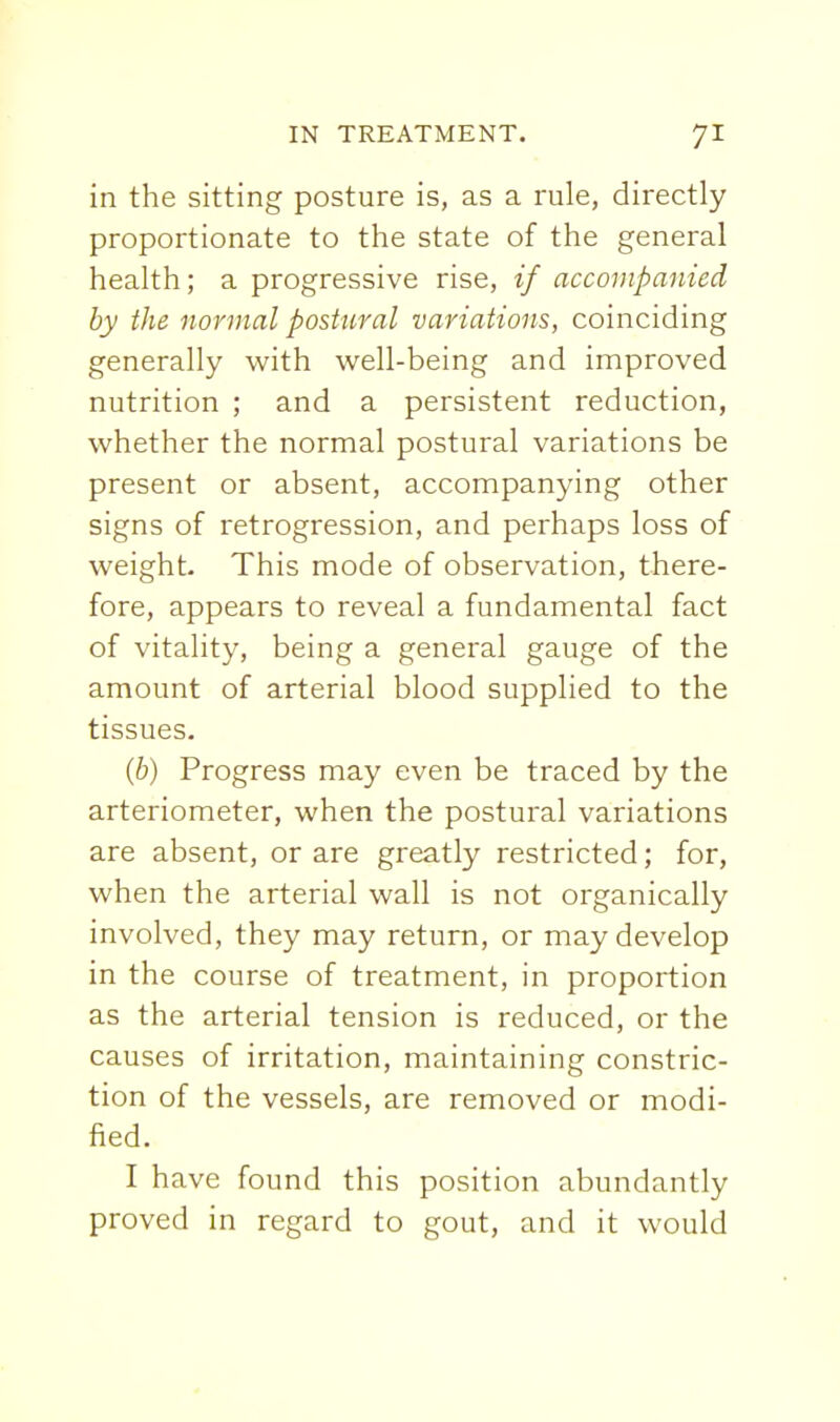 in the sitting posture is, as a rule, directly proportionate to the state of the general health; a progressive rise, if accompanied by the normal postural variations, coinciding generally with well-being and improved nutrition ; and a persistent reduction, whether the normal postural variations be present or absent, accompanying other signs of retrogression, and perhaps loss of weight. This mode of observation, there- fore, appears to reveal a fundamental fact of vitality, being a general gauge of the amount of arterial blood supplied to the tissues. {b) Progress may even be traced by the arteriometer, when the postural variations are absent, or are greatly restricted; for, when the arterial wall is not organically involved, they may return, or may develop in the course of treatment, in proportion as the arterial tension is reduced, or the causes of irritation, maintaining constric- tion of the vessels, are removed or modi- fied. I have found this position abundantly proved in regard to gout, and it would