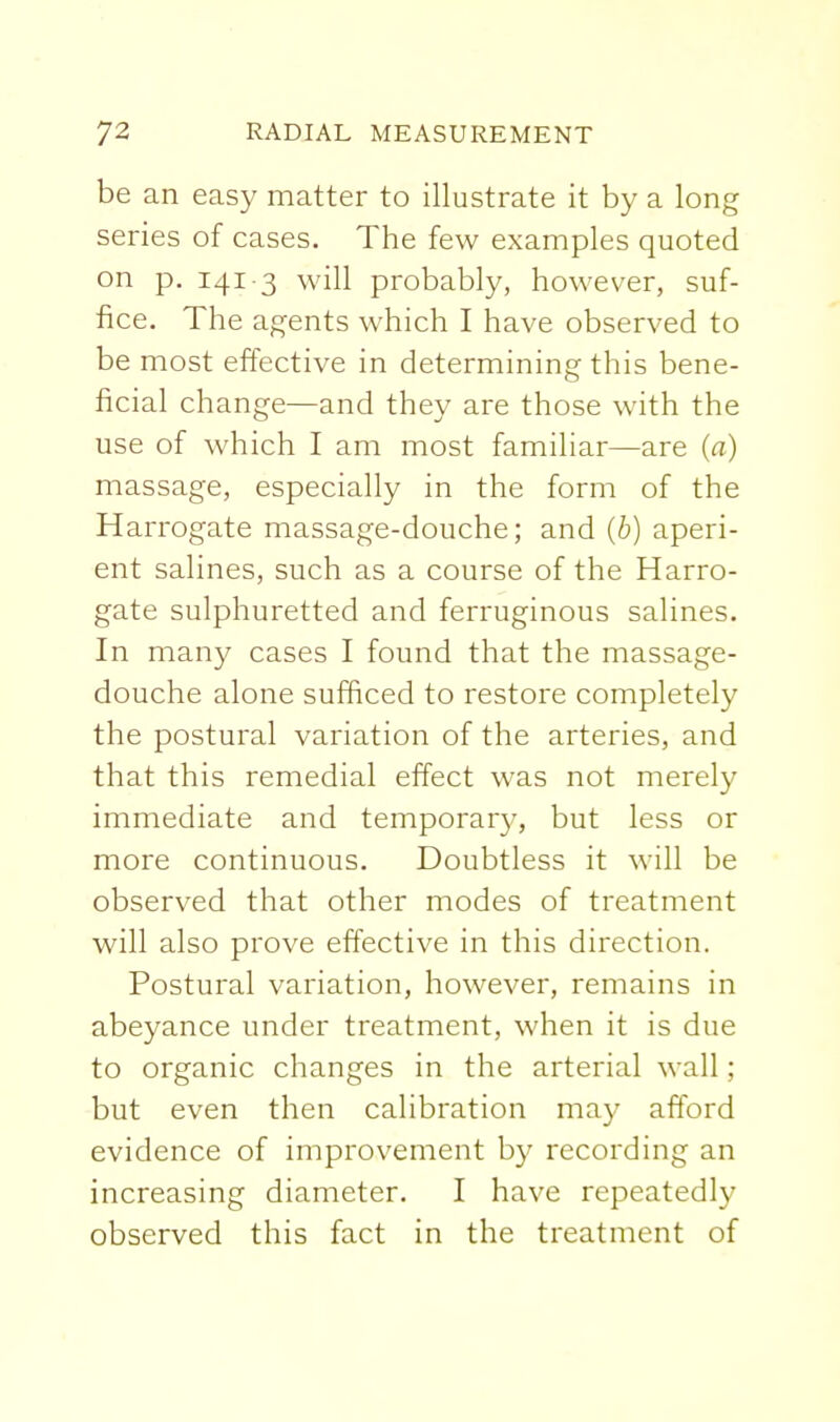 be an easy matter to illustrate it by a long series of cases. The few examples quoted on p. 141 3 will probably, however, suf- fice. The agents which I have observed to be most effective in determining this bene- ficial change—and they are those with the use of which I am most familiar—are (a) massage, especially in the form of the Harrogate massage-douche; and (b) aperi- ent salines, such as a course of the Harro- gate sulphuretted and ferruginous salines. In many cases I found that the massage- douche alone sufficed to restore completely the postural variation of the arteries, and that this remedial effect was not merely immediate and temporary, but less or more continuous. Doubtless it will be observed that other modes of treatment will also prove effective in this direction. Postural variation, however, remains in abeyance under treatment, when it is due to organic changes in the arterial wall; but even then calibration may afford evidence of improvement by recording an increasing diameter. I have repeatedly observed this fact in the treatment of