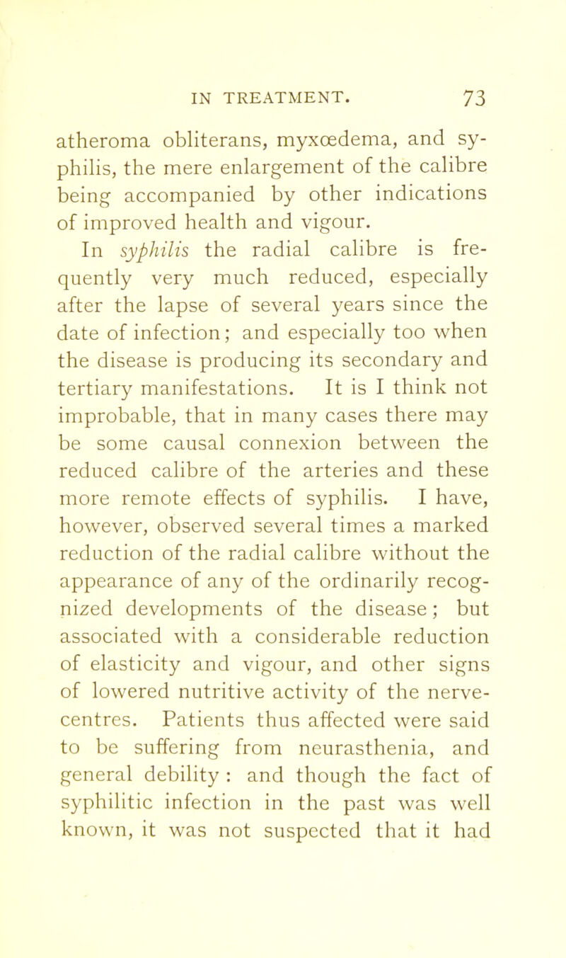 atheroma obliterans, myxoedema, and sy- philis, the mere enlargement of the calibre being accompanied by other indications of improved health and vigour. In syphilis the radial calibre is fre- quently very much reduced, especially after the lapse of several years since the date of infection; and especially too when the disease is producing its secondary and tertiary manifestations. It is I think not improbable, that in many cases there may be some causal connexion between the reduced calibre of the arteries and these more remote effects of syphilis. I have, however, observed several times a marked reduction of the radial calibre without the appearance of any of the ordinarily recog- nized developments of the disease; but associated with a considerable reduction of elasticity and vigour, and other signs of lowered nutritive activity of the nerve- centres. Patients thus affected were said to be suffering from neurasthenia, and general debility : and though the fact of syphilitic infection in the past was well known, it was not suspected that it had
