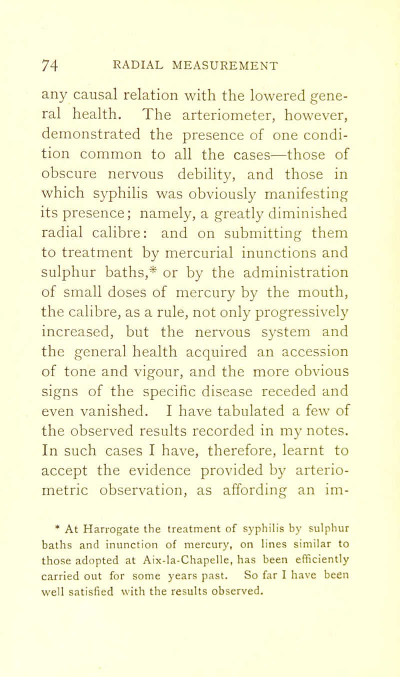 any causal relation with the lowered gene- ral health. The arteriometer, however, demonstrated the presence of one condi- tion common to all the cases—those of obscure nervous debility, and those in which syphilis was obviously manifesting its presence; namely, a greatly diminished radial calibre: and on submitting them to treatment by mercurial inunctions and sulphur baths,* or by the administration of small doses of mercury by the mouth, the calibre, as a rule, not only progressively increased, but the nervous system and the general health acquired an accession of tone and vigour, and the more obvious signs of the specific disease receded and even vanished. I have tabulated a few of the observed results recorded in my notes. In such cases I have, therefore, learnt to accept the evidence provided by arterio- metric observation, as affording an im- • At Harrogate the treatment of syphilis by sulphur baths and inunction of mercury, on lines similar to those adopted at Aix-la-Chapelle, has been efficiently carried out for some years past. So far I have been well satisfied with the results observed.