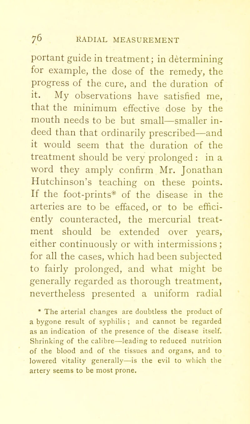 portant guide in treatment; in determining for example, the dose of the remedy, the progress of the cure, and the duration of it. My observations have satisfied me, that the minimum effective dose by the mouth needs to be but small—smaller in- deed than that ordinarily prescribed—and it would seem that the duration of the treatment should be very prolonged : in a word they amply confirm Mr. Jonathan Hutchinson's teaching on these points. If the foot-prints* of the disease in the arteries are to be effaced, or to be effici- ently counteracted, the mercurial treat- ment should be extended over years, either continuously or with intermissions ; for all the cases, which had been subjected to fairly prolonged, and what might be generally regarded as thorough treatment, nevertheless presented a uniform radial * The arterial changes are doubtless the product of a bygone result of syphilis ; and cannot be regarded as an indication of the presence of the disease itself. Shrinking of the calibre—leading to reduced nutrition of the blood and of the tissues and organs, and to lowered vitality generally—is the evil to which the artery seems to be most prone.