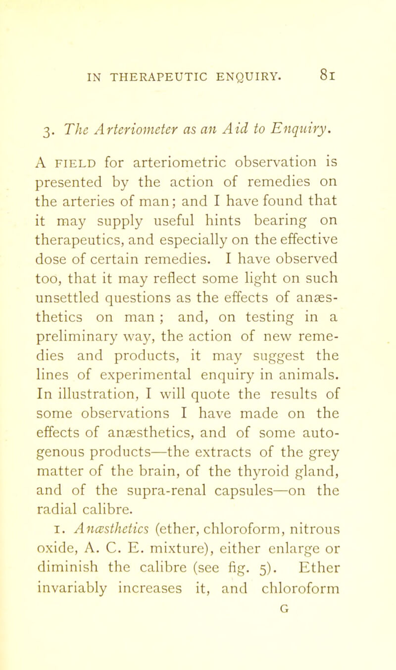 3. The Arteriometer as an Aid to Enquiry. A FIELD for arteriometric observation is presented by the action of remedies on the arteries of man; and I have found that it may supply useful hints bearing on therapeutics, and especially on the effective dose of certain remedies. I have observed too, that it may reflect some light on such unsettled questions as the effects of anaes- thetics on man ; and, on testing in a preliminary way, the action of new reme- dies and products, it may suggest the lines of experimental enquiry in animals. In illustration, I will quote the results of some observations I have made on the effects of anaesthetics, and of some auto- genous products—the extracts of the grey matter of the brain, of the thyroid gland, and of the supra-renal capsules—on the radial calibre. I. Ancesthetics (ether, chloroform, nitrous oxide, A. C. E. mixture), either enlarge or diminish the calibre (see fig. 5). Ether invariably increases it, and chloroform G