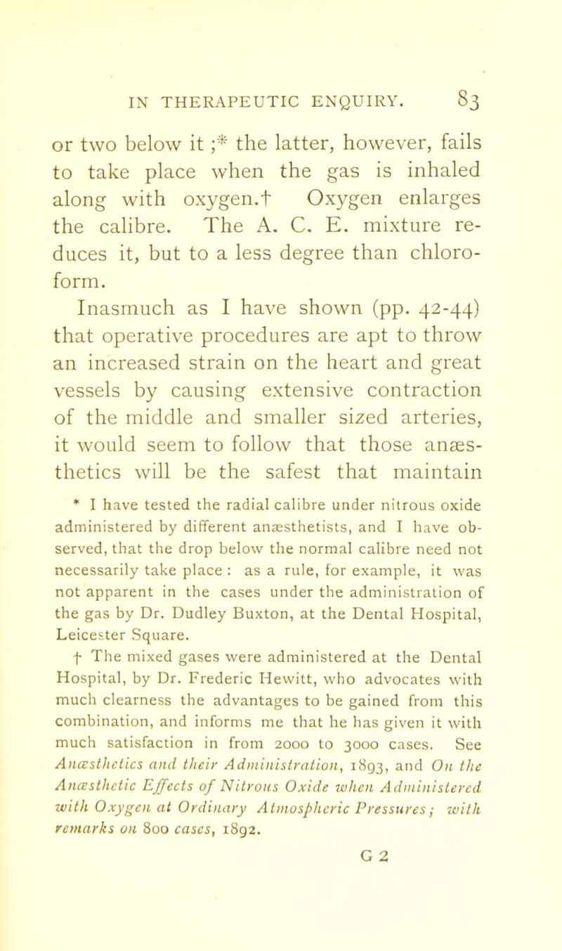 or two below it ;* the latter, however, fails to take place when the gas is inhaled along with oxygen.t Oxygen enlarges the calibre. The A. C. E. mixture re- duces it, but to a less degree than chloro- form. Inasmuch as I have shown (pp. 42-44) that operative procedures are apt to throw an increased strain on the heart and great vessels by causing extensive contraction of the middle and smaller sized arteries, it would seem to follow that those anass- thetics will be the safest that maintain * I have tested the radial calibre under nitrous oxide administered by different anaesthetists, and I have ob- served, that the drop belovv' the normal calibre need not necessarily take place : as a rule, for example, it was not apparent in the cases under the administration of the gas by Dr. Dudley Buxton, at the Dental Hospital, Leicester Square. f The mixed gases were administered at the Dental Hospital, by Dr. Frederic Hewitt, who advocates with much clearness the advantages to be gained from this combination, and informs me that he has given it with much satisfaction in from 2000 to 3000 cases. See Anasthctics and their Administration, 1893, and On the Anceslhctic Effects of Nitrons Oxide zvhen Administered with Oxygen at Ordinary Atmospheric Pressures; with remarks on 800 cases, 1892.