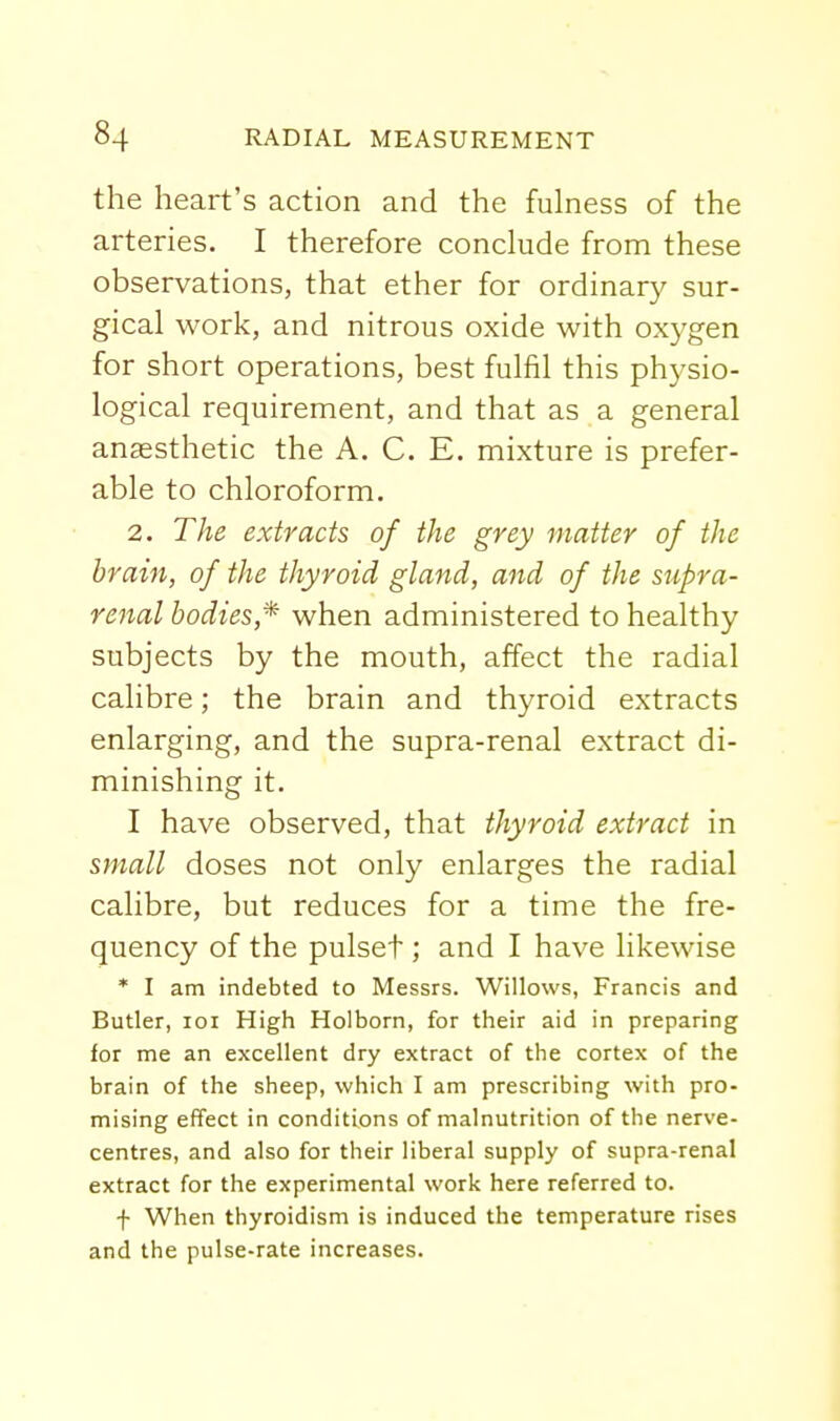 the heart's action and the fulness of the arteries. I therefore conclude from these observations, that ether for ordinary sur- gical work, and nitrous oxide with oxygen for short operations, best fulfil this phj^sio- logical requirement, and that as a general anaesthetic the A. C. E. mixture is prefer- able to chloroform. 2. The extracts of the grey matter of the brain, of the thyroid gland, and of the supra- renal bodies,^ when administered to healthy subjects by the mouth, affect the radial calibre; the brain and thyroid extracts enlarging, and the supra-renal extract di- minishing it. I have observed, that thyroid extract in small doses not only enlarges the radial calibre, but reduces for a time the fre- quency of the pulset; and I have likewise * I am indebted to Messrs. Willows, Francis and Butler, loi High Holborn, for their aid in preparing for me an excellent dry extract of the cortex of the brain of the sheep, which I am prescribing with pro- mising effect in conditions of malnutrition of the nerve- centres, and also for their liberal supply of supra-renal extract for the experimental work here referred to. f When thyroidism is induced the temperature rises and the pulse-rate increases.