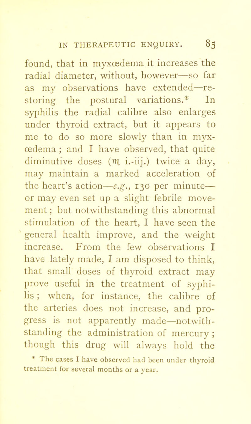 found, that in myxoedema it increases the radial diameter, witliout, however—so far as my observations have extended—re- storing the postural variations.* In syphilis the radial calibre also enlarges under thyroid extract, but it appears to me to do so more slowly than in myx- oedema ; and I have observed, that quite diminutive doses (ni i.-iij.) twice a day, may maintain a marked acceleration of the heart's action—e.g., 130 per minute— or may even set up a slight febrile move- ment ; but notwithstanding this abnormal stimulation of the heart, I have seen the general health improve, and the weight increase. From the few observations I have lately made, I am disposed to think, that small doses of thyroid extract may prove useful in the treatment of syphi- lis ; when, for instance, the calibre of the arteries does not increase, and pro- gress is not apparently made—notwith- standing the administration of mercury ; though this drug will always hold the * The cases I have observed had been under thjToid treatment for several months or a year.