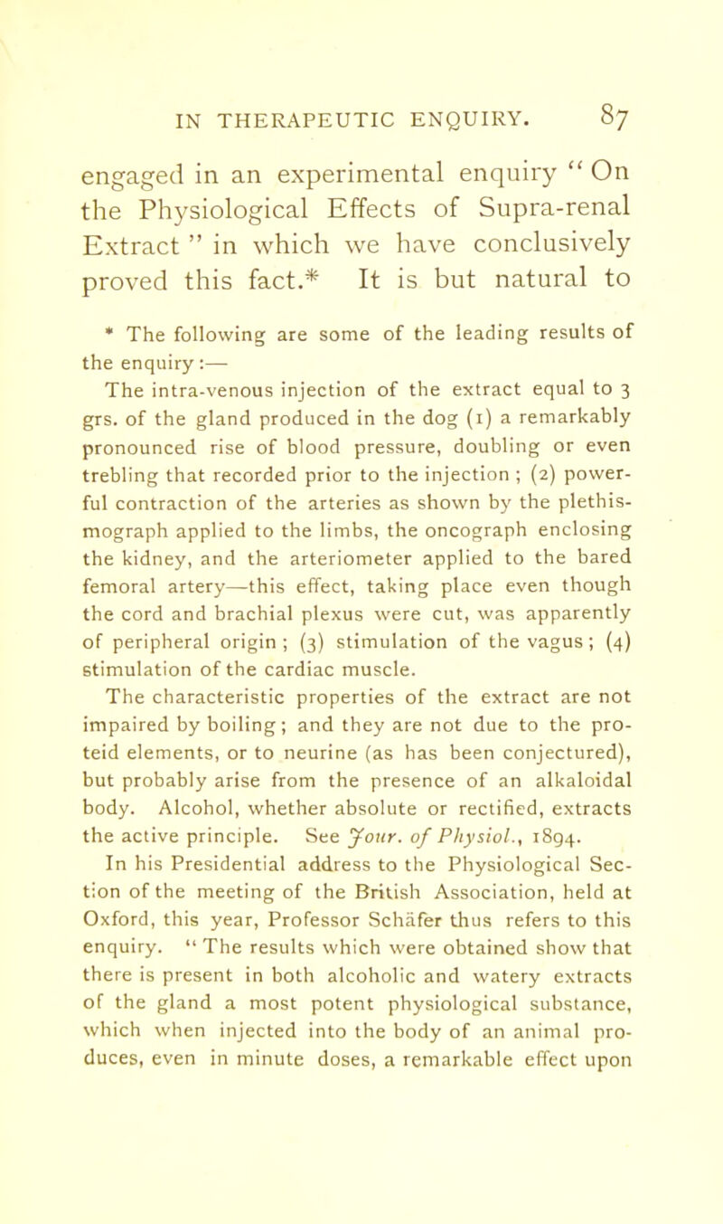 engaged in an experimental enquiry  On the Physiological Effects of Supra-renal Extract  in which we have conclusively proved this fact.* It is but natural to * The following are some of the leading results of the enquiry:— The intra-venous injection of the extract equal to 3 grs. of the gland produced in the dog (i) a remarkably pronounced rise of blood pressure, doubling or even trebling that recorded prior to the injection ; (2) power- ful contraction of the arteries as shown by the plethis- mograph applied to the limbs, the oncograph enclosing the kidney, and the arteriometer applied to the bared femoral artery—this effect, taking place even though the cord and brachial plexus were cut, was apparently of peripheral origin; (3) stimulation of the vagus; (4) stimulation of the cardiac muscle. The characteristic properties of the extract are not impaired by boiling; and they are not due to the pro- teid elements, or to neurine (as has been conjectured), but probably arise from the presence of an alkaloidal body. Alcohol, whether absolute or rectified, extracts the active principle. See your, of Physiol., 1894. In his Presidential address to the Physiological Sec- tion of the meeting of the British Association, held at Oxford, this year, Professor Schafer thus refers to this enquiry.  The results which were obtained show that there is present in both alcoholic and watery extracts of the gland a most potent physiological substance, which when injected into the body of an animal pro- duces, even in minute doses, a remarkable effect upon