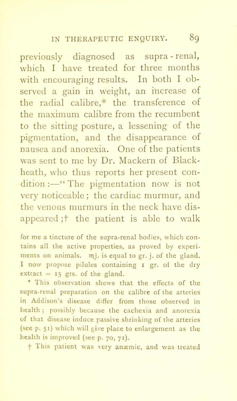 previously diagnosed as supra - renal, which I have treated for three months with encouraging results. In both I ob- served a gain in weight, an increase of the radial calibre,* the transference of the maximum calibre from the recumbent to the sitting posture, a lessening of the pigmentation, and the disappearance of nausea and anorexia. One of the patients was sent to me by Dr. Mackern of Black- heath, who thus reports her present con- dition :—The pigmentation now is not very noticeable ; the cardiac murmur, and the venous murmurs in the neck have dis- appeared ;t the patient is able to walk for me a tincture of the supra-renal bodies, which con- tains all the active properties, as proved by experi- ments on animals, itij. is equal to gr. j. of the gland. I now propose pilules containing i gr. of the dry extract = 15 grs. of the gland. * This observation shews that the effects of the supra-renal preparation on the calibre of the arteries in Addison's disease differ from those observed in health ; possibly because the cachexia and anorexia of that disease induce passive shrinking of the arteries (see p. 51) which will give place to enlargement as the health is improved (see p. 70, 71). f This patient was very antemic, and was treated