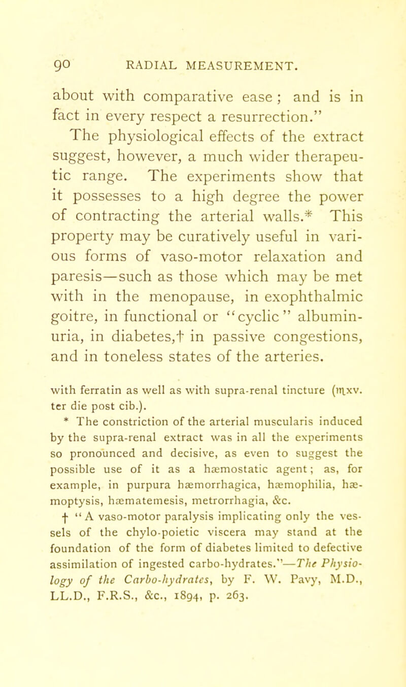 about with comparative ease ; and is in fact in every respect a resurrection. The physiological effects of the extract suggest, however, a much wider therapeu- tic range. The experiments show that it possesses to a high degree the power of contracting the arterial walls.* This property may be curatively useful in vari- ous forms of vaso-motor relaxation and paresis—such as those which may be met with in the menopause, in exophthalmic goitre, in functional or cyclic albumin- uria, in diabetes,t in passive congestions, and in toneless states of the arteries. with ferratin as well as with supra-renal tincture (it\.xv. ter die post cib.). * The constriction of the arterial muscularis induced by the supra-renal extract was in all the experiments so pronounced and decisive, as even to suggest the possible use of it as a hemostatic agent; as, for example, in purpura hasmorrhagica, hemophilia, has- moptysis, hsematemesis, metrorrhagia, &c. f  A vaso-motor paralysis implicating only the ves- sels of the chylo poietic viscera may stand at the foundation of the form of diabetes limited to defective assimilation of ingested carbo-hydrates.'—r/;<r Physio- logy of the Carbo-hydrates, by F. W. Pavy, M.D., LL.D., F.R.S., &€., 1894, p. 263.