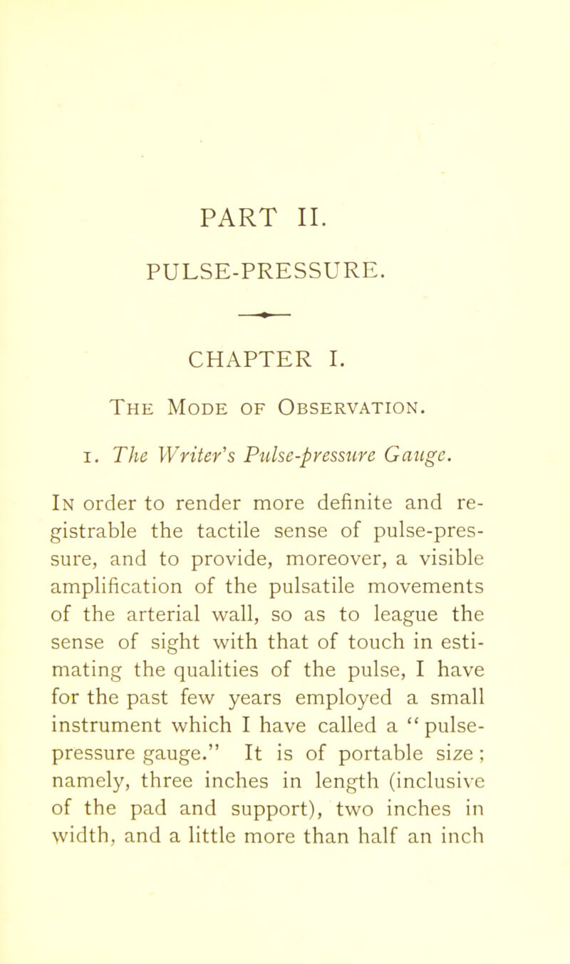 PULSE-PRESSURE. CHAPTER I. The Mode of Observation. I, The Writer's Pulse-pressure Gauge. In order to render more definite and re- gistrable the tactile sense of pulse-pres- sure, and to provide, moreover, a visible amplification of the pulsatile movements of the arterial wall, so as to league the sense of sight with that of touch in esti- mating the qualities of the pulse, I have for the past few years employed a small instrument which I have called a pulse- pressure gauge. It is of portable size ; namely, three inches in length (inclusive of the pad and support), two inches in width, and a little more than half an inch