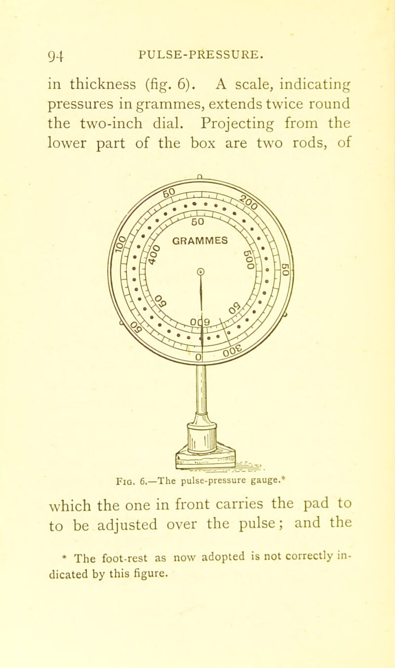 in thickness (fig. 6). A scale, indicating pressures in grammes, extends twice round the two-inch dial. Projecting from the lower part of the box are two rods, of n FiQ. 6.—The pulse-pressure gauge.* which the one in front carries the pad to to be adjusted over the pulse; and the • The foot-rest as now adopted is not correctly in- dicated by this figure.