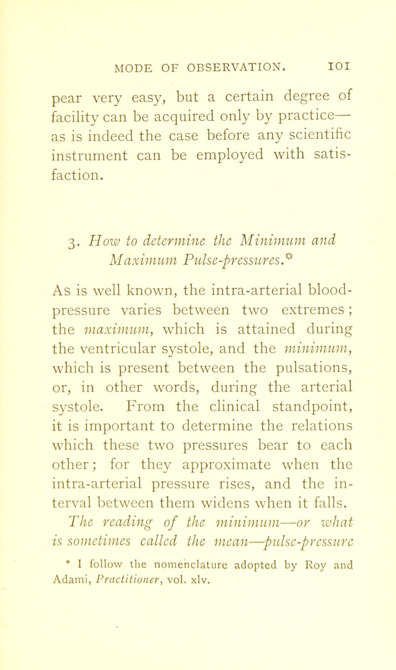 pear very easy, but a certain degree of facility can be acquired only by practice— as is indeed the case before any scientific instrument can be employed with satis- faction. 3. Hoiv to determine the Minhmtm and Maximum Pulse-pressures.' As is well known, the intra-arterial blood- pressure varies between two extremes; the maximum, which is attained during the ventricular systole, and the minimum, which is present between the pulsations, or, in other words, during the arterial systole. From the clinical standpoint, it is important to determine the relations which these two pressures bear to each other; for they approximate when the intra-arterial pressure rises, and the in- terval between them widens when it falls. The reading of the minimum—or what is sometimes called tJie mean—pulsc-prcssure * I follow the nomenclature adopted by Roy and Adami, Practitioner, vol. xlv.