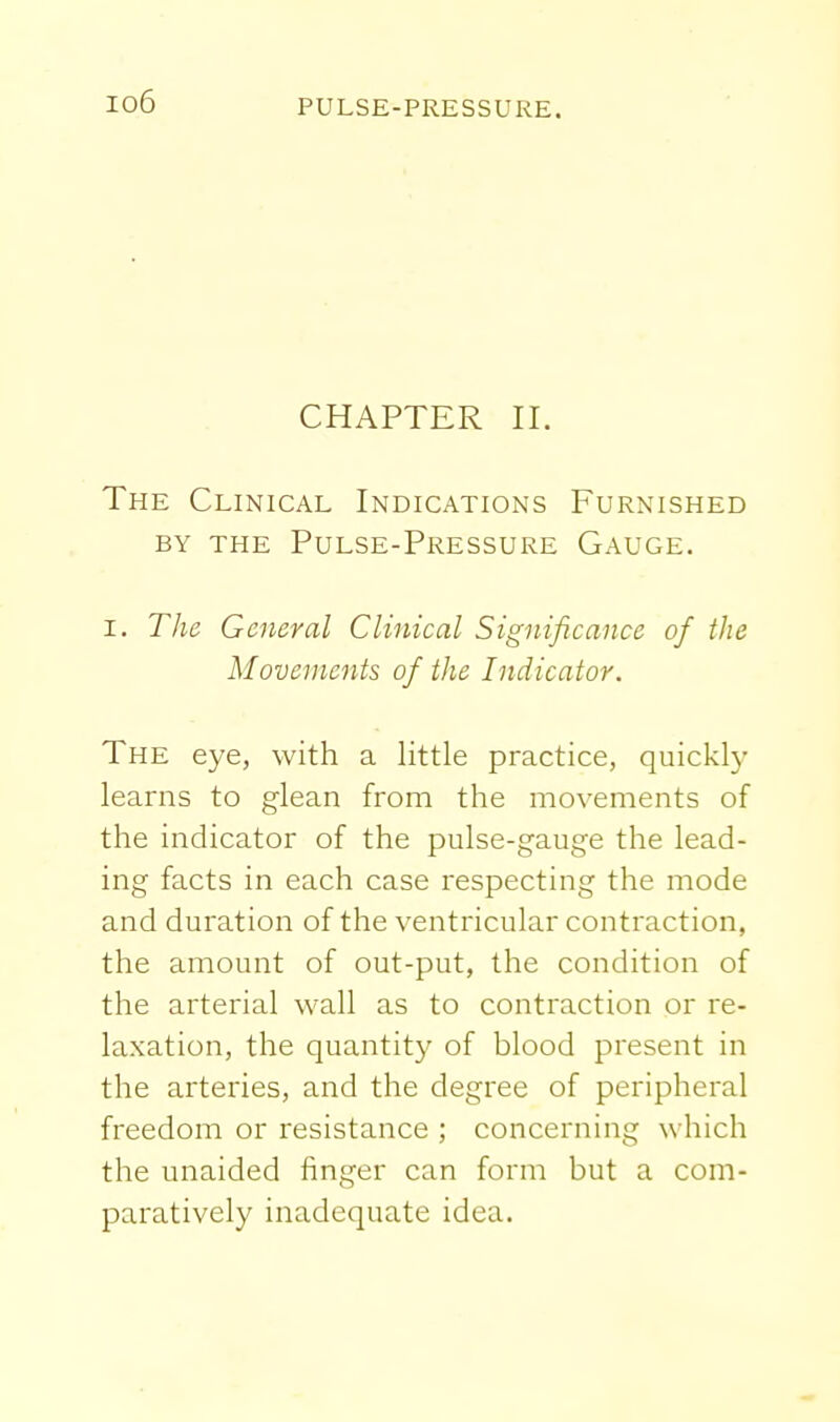 io6 CHAPTER II. The Clinical Indications Furnished BY the Pulse-Pressure Gauge. I. The General Clinical Significance of the Movements of the Indicator. The eye, with a little practice, quickly learns to glean from the movements of the indicator of the pulse-gauge the lead- ing facts in each case respecting the mode and duration of the ventricular contraction, the amount of out-put, the condition of the arterial wall as to contraction or re- laxation, the quantity of blood present in the arteries, and the degree of peripheral freedom or resistance ; concerning which the unaided finger can form but a com- paratively inadequate idea.
