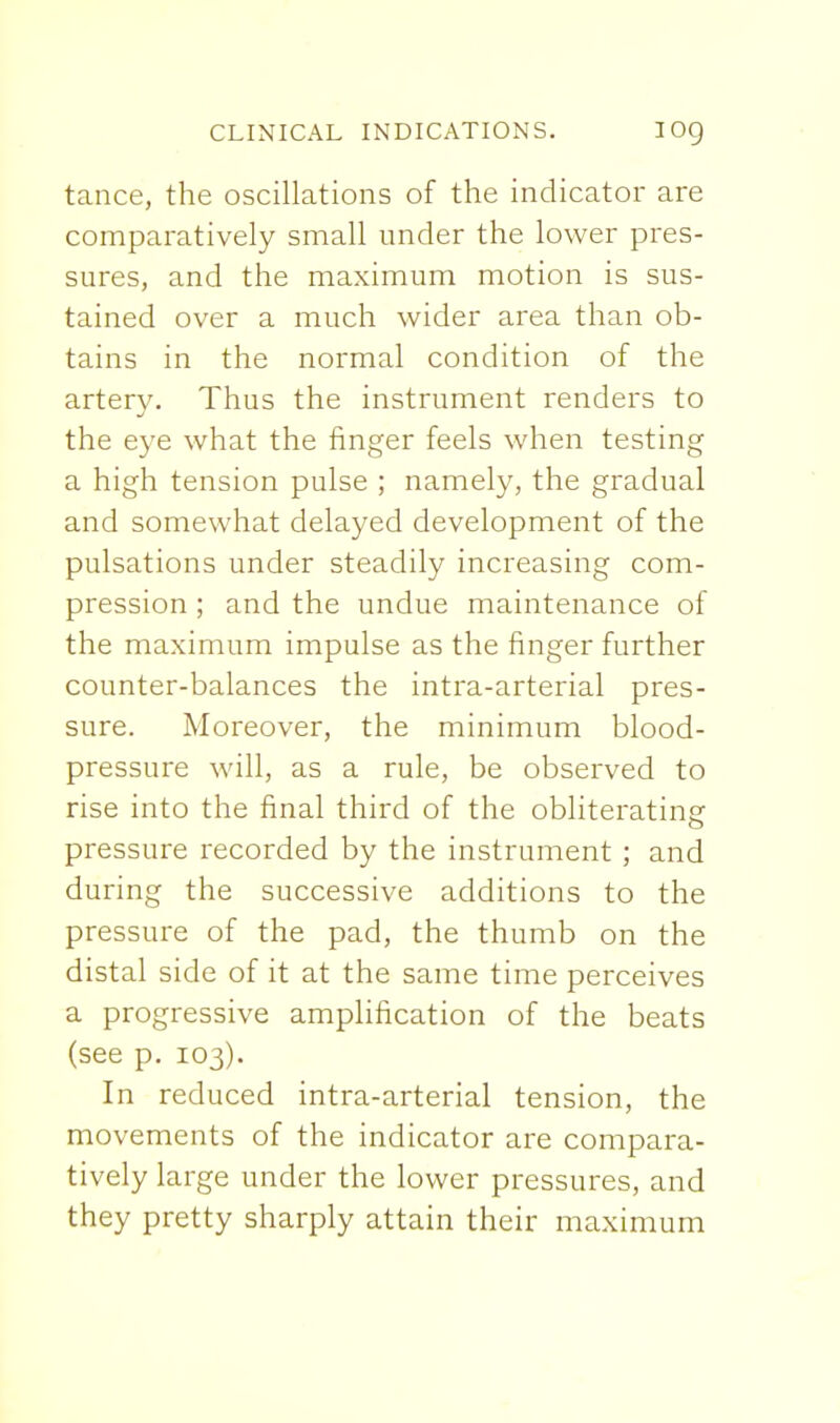 tance, the oscillations of the indicator are comparatively small under the lower pres- sures, and the maximum motion is sus- tained over a much wider area than ob- tains in the normal condition of the artery. Thus the instrument renders to the eye what the finger feels when testing a high tension pulse ; namely, the gradual and somewhat delayed development of the pulsations under steadily increasing com- pression ; and the undue maintenance of the maximum impulse as the finger further counter-balances the intra-arterial pres- sure. Moreover, the minimum blood- pressure will, as a rule, be observed to rise into the final third of the obliterating pressure recorded by the instrument ; and during the successive additions to the pressure of the pad, the thumb on the distal side of it at the same time perceives a progressive amplification of the beats (see p. 103). In reduced intra-arterial tension, the movements of the indicator are compara- tively large under the lower pressures, and they pretty sharply attain their maximum