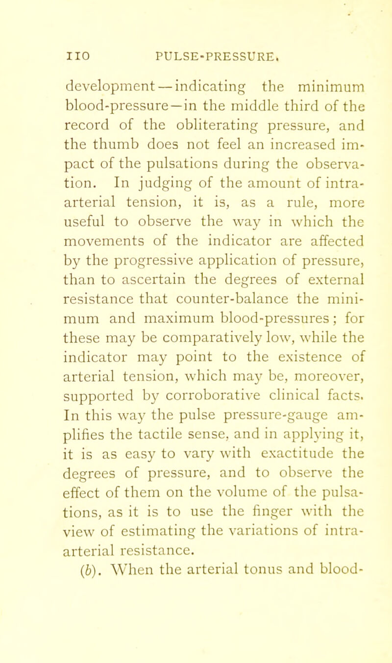 development — indicating the minimum blood-pressure—in the middle third of the record of the obliterating pressure, and the thumb does not feel an increased im- pact of the pulsations during the observa- tion. In judging of the amount of intra- arterial tension, it is, as a rule, more useful to observe the way in which the movements of the indicator are affected by the progressive application of pressure, than to ascertain the degrees of external resistance that counter-balance the mini- mum and maximum blood-pressures ; for these may be comparatively low, while the indicator may point to the existence of arterial tension, which may be, moreover, supported by corroborative clinical facts. In this way the pulse pressure-gauge am- plifies the tactile sense, and in applying it, it is as easy to vary with exactitude the degrees of pressure, and to observe the effect of them on the volume of the pulsa- tions, as it is to use the finger with the view of estimating the variations of intra- arterial resistance. (b). When the arterial tonus and blood-