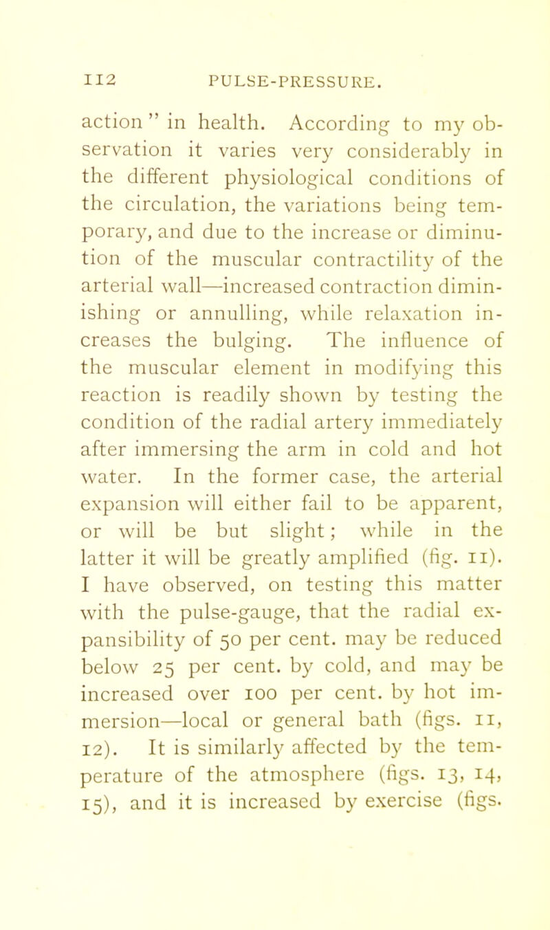 action  in health. According to my ob- servation it varies very considerably in the different physiological conditions of the circulation, the variations being tem- porar}^ and due to the increase or diminu- tion of the muscular contractility of the arterial wall—increased contraction dimin- ishing or annulling, while relaxation in- creases the bulging. The influence of the muscular element in modifying this reaction is readily shown by testing the condition of the radial artery immediately after immersing the arm in cold and hot water. In the former case, the arterial expansion will either fail to be apparent, or will be but slight; while in the latter it will be greatly amplified (fig. ii). I have observed, on testing this matter with the pulse-gauge, that the radial ex- pansibility of 50 per cent, may be reduced below 25 per cent, by cold, and may be increased over 100 per cent, by hot im- mersion—local or general bath (figs. 11, 12). It is similarly affected by the tem- perature of the atmosphere (figs. 13, 14, 15), and it is increased by exercise (figs.