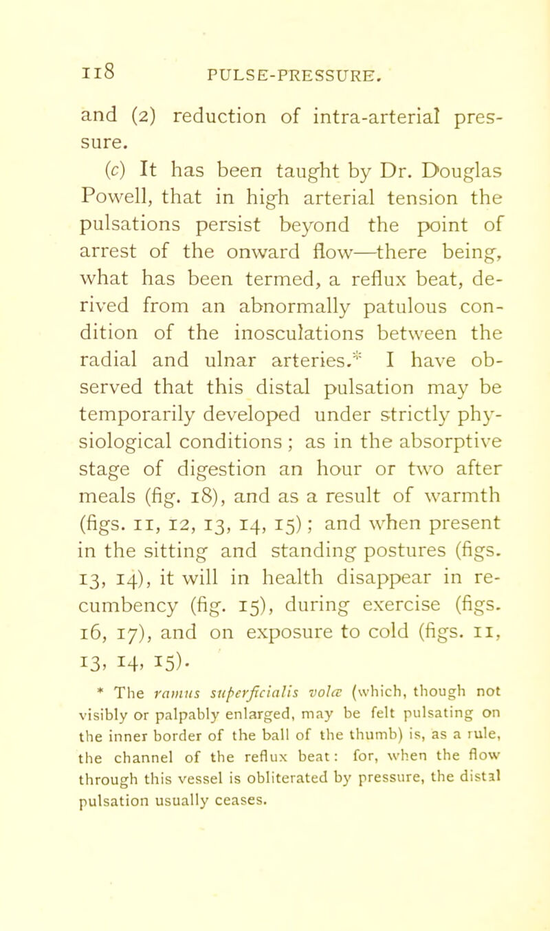and (2) reduction of intra-arterial pres- sure. (c) It has been taug^ht by Dr. Douglas Powell, that in high arterial tension the pulsations persist beyond the point of arrest of the onward flow—^there being, what has been termed, a reflux beat, de- rived from an abnormally patulous con- dition of the inosculations between the radial and ulnar arteries.* I have ob- served that this distal pulsation may be temporarily developed under strictly phy- siological conditions ; as in the absorptive stage of digestion an hour or two after meals (fig. 18), and as a result of warmth (figs. II, 12, 13, 14, 15); and when present in the sitting and standing postures (figs. 13, 14), it will in health disappear in re- cumbency (fig. 15), during exercise (figs. 16, 17), and on exposure to cold (figs. 11, 13. 14. 15)- * The ramus snperficialis voice (which, though not visibly or palpably enlarged, may be felt pulsating on the inner border of the ball of the thumb) is, as a rule, the channel of the reflux beat: for, when the flow through this vessel is obliterated by pressure, the distal pulsation usually ceases.