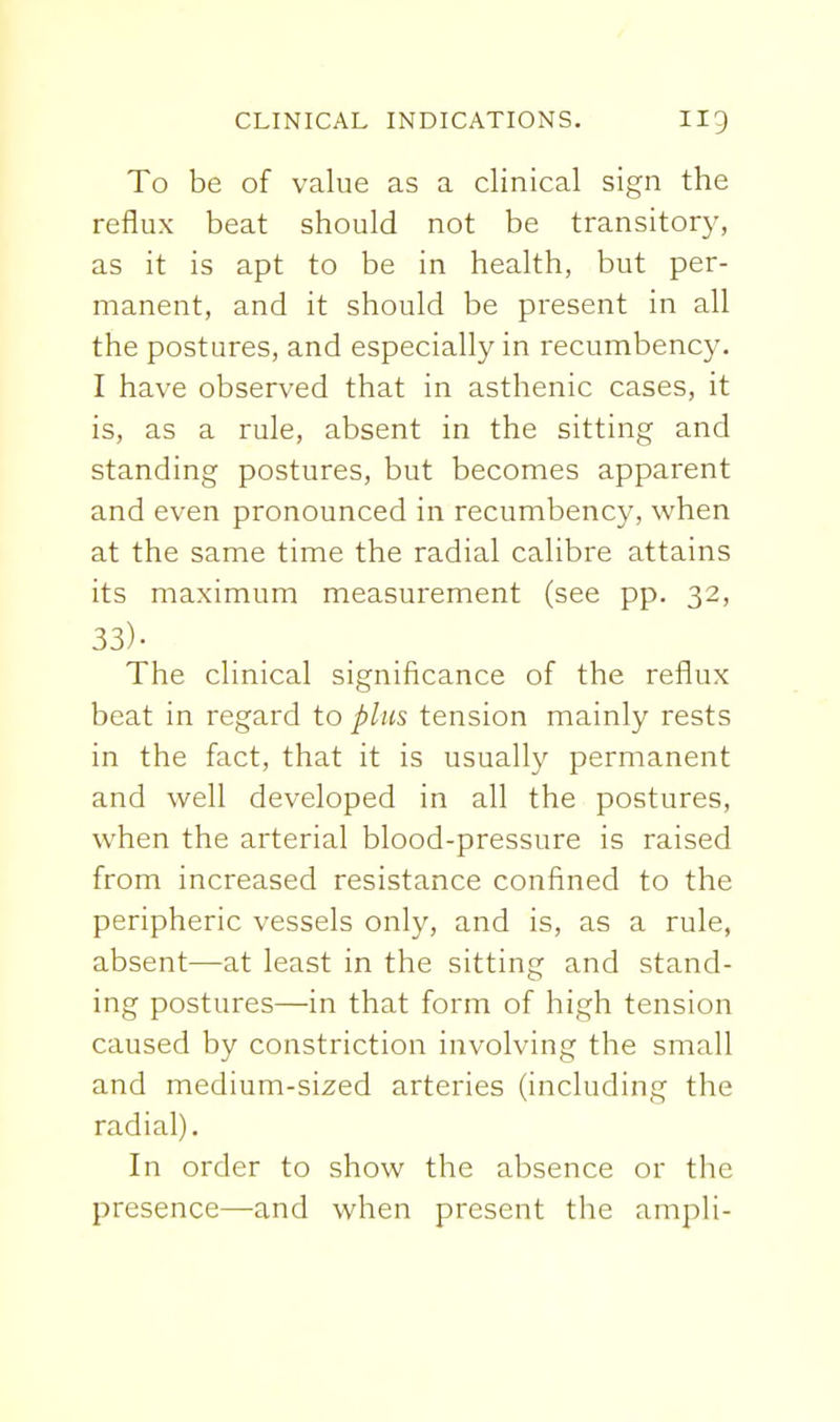 To be of value as a clinical sign the reflux beat should not be transitory, as it is apt to be in health, but per- manent, and it should be present in all the postures, and especially in recumbency. I have observed that in asthenic cases, it is, as a rule, absent in the sitting and standing postures, but becomes apparent and even pronounced in recumbency, when at the same time the radial calibre attains its maximum measurement (see pp. 32, 33)- The clinical significance of the reflux beat in regard to plus tension mainly rests in the fact, that it is usually permanent and well developed in all the postures, when the arterial blood-pressure is raised from increased resistance confined to the peripheric vessels only, and is, as a rule, absent—at least in the sitting and stand- ing postures—in that form of high tension caused by constriction involving the small and medium-sized arteries (including the radial). In order to show the absence or the presence—and when present the ampli-