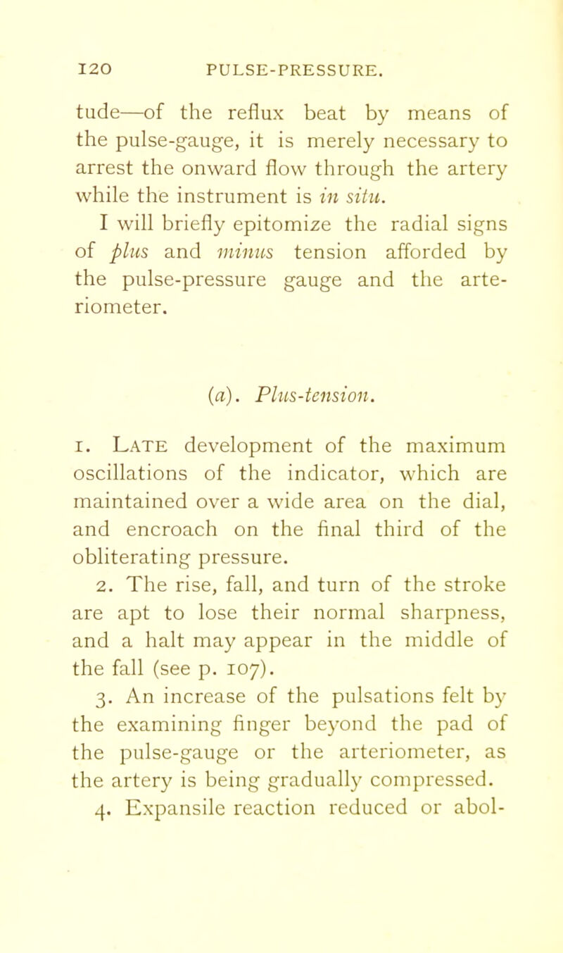 tude—of the reflux beat by means of the pulse-gauge, it is merely necessary to arrest the onward flow through the artery while the instrument is in situ. I will briefly epitomise the radial signs of plus and minus tension afforded by the pulse-pressure gauge and the arte- riometer. (a). Plus-tension. I. Late development of the maximum oscillations of the indicator, which are maintained over a wide area on the dial, and encroach on the final third of the obliterating pressure. 2. The rise, fall, and turn of the stroke are apt to lose their normal sharpness, and a halt may appear in the middle of the fall (see p. 107). 3. An increase of the pulsations felt by the examining finger beyond the pad of the pulse-gauge or the arteriometer, as the artery is being gradually compressed. 4. Expansile reaction reduced or abol-