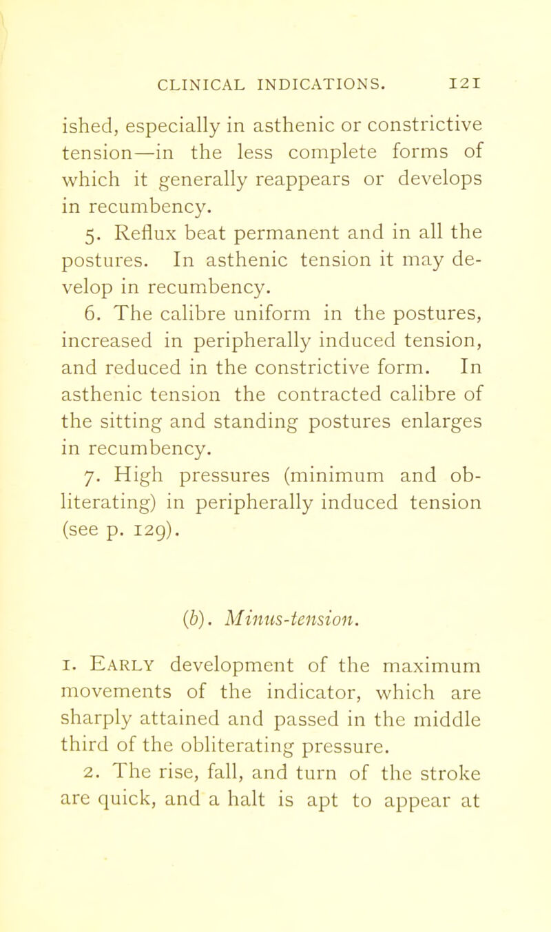 ished, especially in asthenic or constrictive tension—in the less complete forms of which it generally reappears or develops in recumbency. 5. Reflux beat permanent and in all the postures. In asthenic tension it may de- velop in recumbency. 6. The calibre uniform in the postures, increased in peripherally induced tension, and reduced in the constrictive form. In asthenic tension the contracted calibre of the sitting and standing postures enlarges in recumbency. 7. High pressures (minimum and ob- literating) in peripherally induced tension (see p. i2g). (b). Minus-tension. I. Early development of the maximum movements of the indicator, which are sharply attained and passed in the middle third of the obliterating pressure. 2. The rise, fall, and turn of the stroke are quick, and a halt is apt to appear at
