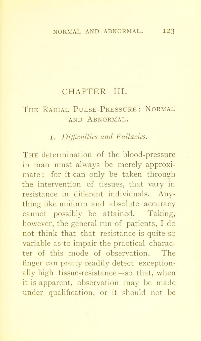 CHAPTER III. The Radial Pulse-Pressure: Normal AND Abnormal. I. Difficulties and Fallacies. The determination of the blood-pressure in man must always be merely approxi- mate ; for it can only be taken through the intervention of tissues, that vary in resistance in different individuals. Any- thing like uniform and absolute accuracy cannot possibly be attained. Taking, however, the general run of patients, I do not think that that resistance is quite so variable as to impair the practical charac- ter of this mode of observation. The finger can pretty readily detect exception- ally high tissue-resistance —so that, when it is apparent, observation may be made under qualification, or it should not be