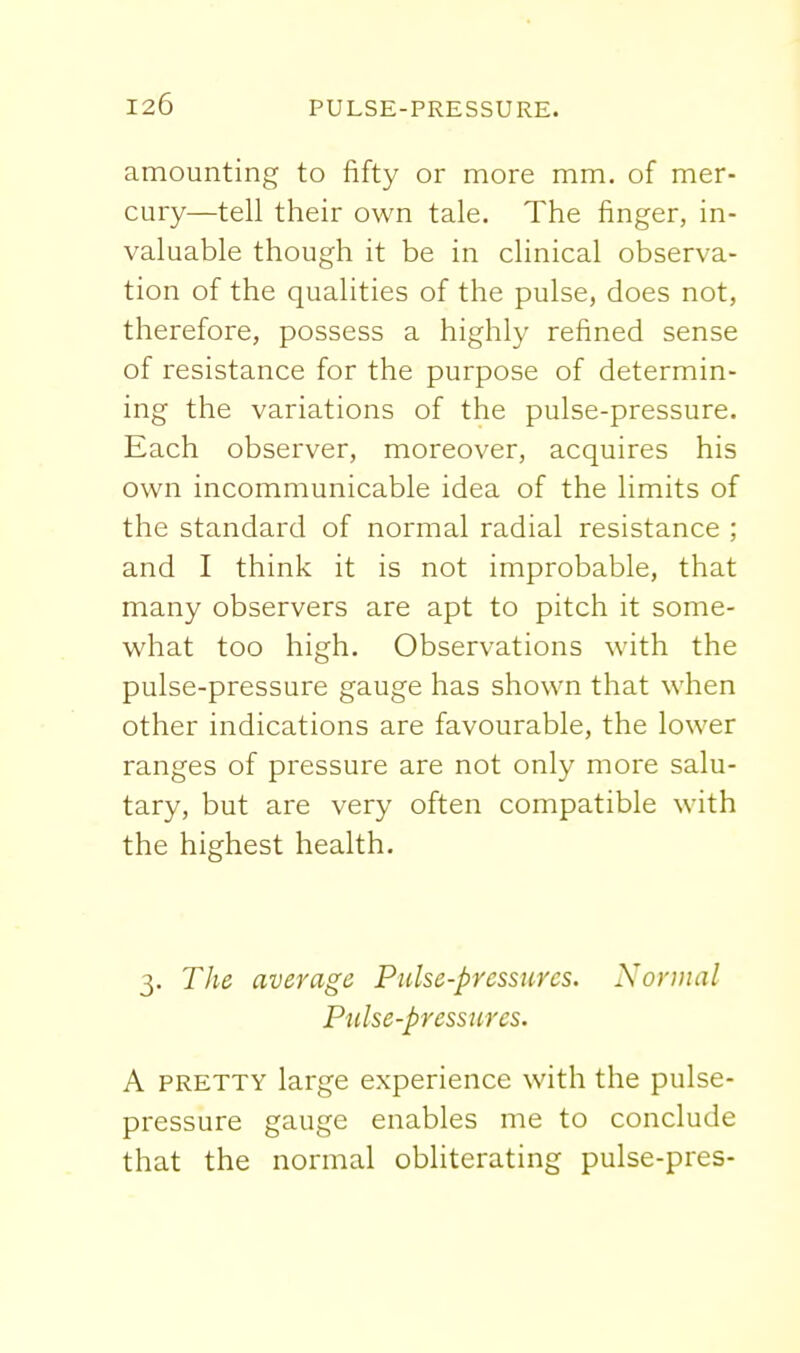 amounting to fifty or more mm. of mer- cury—tell their own tale. The finger, in- valuable though it be in clinical observa- tion of the qualities of the pulse, does not, therefore, possess a highly refined sense of resistance for the purpose of determin- ing the variations of the pulse-pressure. Each observer, moreover, acquires his own incommunicable idea of the limits of the standard of normal radial resistance ; and I think it is not improbable, that many observers are apt to pitch it some- what too high. Observations with the pulse-pressure gauge has shown that when other indications are favourable, the lower ranges of pressure are not only more salu- tary, but are very often compatible with the highest health. 3. The average Pulse-pressures. Normal Pulse-pressures. A PRETTY large experience with the pulse- pressure gauge enables me to conclude that the normal obliterating pulse-pres-